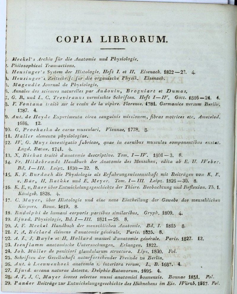 COPIA LIBRORUM 'L Meckel' s Archiv fur die Anatomie und Physiologie. t?. Philosophical Transactions. ■i. II eu s i n g e r's System der Histologie. Heft I. eb II, Pisenach. 1822—21. 4> L H eu si ii g er' j Zeitschrifb fur die orgauisclie Physik. Pisenach. 3. Magendi e Journal de Physiologie. 5. Annales des Sciences naturclles par Audouin, Brogniart et Dum as. 7. G. R. und C. Treviratius vermischte Schrifben. Uefb I—IV. Gott. <816 — 24. 4. B. F. Fontana Li nite sur le venin de la vipere. Florence. <781. Germanice versum Btrliv. \ 1787. 4. 9. Aut, de Ileyde Experimenta circa sanguinis missionem, fibras matrices elc, Amsttlod, 1 1686. 12. 10. G. Procli aska de carne musculari, Viennae. 1778, 8- 11. II ali er elementa physiologiae. 12. II. G. Muys investigatio fabricae, quae in carnibus musculos componentibus exstet. Pngd. Batuv, 1741» 4. 13. X. Ilie liat truite d' anatomie descriptive. Tom. I—IV. 1801 — 3. 8. 14- Fr. IIii d eb r an d b Ilandbuch der Anatomie des Menschen, edita ab P, II. IVeber. Bd. I—II1. Leipz. 1830 — 32. 8. 15, K. F. Burdacli die Physiologie ais Prfahrungswissenschaft mit Beitrdgen vou K. R, ' v. B dr, II. Piathke und p. Meyer. Tom. I—III. Peipz. 1826—30. 8. 16- K. E. v.B a e r uber Pntwichelungsgeschiclite der Thiere. Beobachtung und Reftexion. Th. 1, Iionigsb. 1828. 4* fl7- G. May er, uber Histologie und eitte ncue Eintheiluug der Geivebe des mensehlichen Korpers, Bonu. 1819. 8. 18- Rudolphi de humani corporis fiartibus similaribus, Gryph, 1809. 4» f 19. Pjusd, Physiologie, Bd. I—III. 1821 — 28. 8. i: 20. J. F. Meckel Ilandbuch der mensehlichen Anatomie. Bd, I. 1815 8- ' 21. F. A, Rcclard elemens d'anatomie generale, Paris. 1825, 8. 1 22. A. I.. J. Bayle eb II, Hollard manuel d'anatomie generale, Paris. 1827. 12, 23. Isenj- lamni anatomische Untersuchungen. Prlangen. 1822. 24. Joh. Mulier de penitiori glandularum structura. Fips, 1830. Fol. 25. Schrifteu der Gesellschafb uaturforschender Freuude zu Berlin, ! 26. Ant. 'a Lceinvenlioek anatomia s. interiora rerum. L. B. 1687. 4. 27. Pjusd. arcana naturae detecta. Delphis Batavorum. 1695- 4. 28. A. Fr J. C. May er icones selectae musei anatomici bonnensis. Bonnae 1831. Pol. 29. Pander Beitrdge zur Putivickeluugsgeschiclite des Huhnchens im pie. IVurzb. lS 17- Fol.