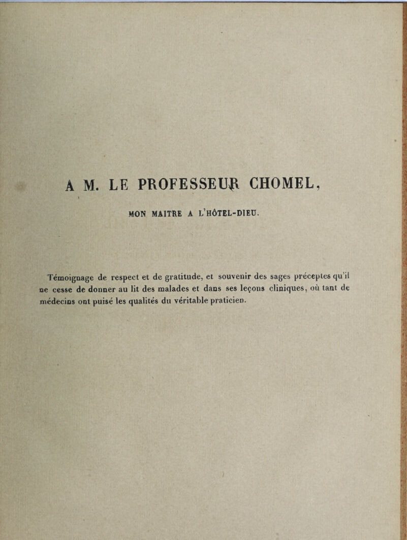 A M. LE PROFESSEUR CHOMEL, » MON MAITRE A L’HÔTEL-DIEU. Témoignage de respect et de gratitude, et souvenir des sages préceptes qu if ne cesse de donner au lit des malades et dans ses leçons cliniques, où tant de médecins ont puisé les qualités du véritable praticien.