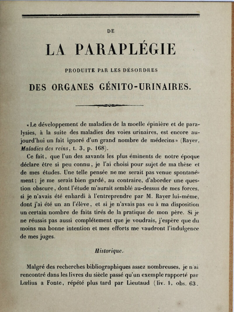 DE LA PARAPLEGIE PRODUITE PAR LES DÉSORDRES DES ORGANES GÉNITO-URINAIRES. «Le développement de maladies de la moelle épinière et de para- lysies, à la suite des maladies des voies urinaires, est encore au- jourd’hui un fait ignoré d’un grand nombre de médecins » (Rayer, Maladies des reins, t. 3, p. 168), Ce fait, que l’un des savants les plus éminents de notre époque déclare être si peu connu, je l’ai choisi pour sujet de ma thèse et de mes études. Une telle pensée ne me serait pas venue spontané- ment; je me serais bien gardé, au contraire, d’aborder une ques- tion obscure, dont l’étude m’aurait semblé au-dessus de mes forces, si je n’avais été enhardi à l’entreprendre par M. Rayer lui-même, dont j’ai été un an l’élève, et si je n’avais pas eu à ma disposition un certain nombre de faits tirés de la pratique de mon père. .Si je ne réussis pas aussi complètement que je voudrais, j’espère que du moins ma bonne intention et mes efforts me vaudront l’indulgence de mes juges. Historique. Malgré des recherches bibliographiques assez nombreuses, je n ai rencontré dans les livres du siècle passé qu’un exemple rapporté par Lœlius a Fonte, répété plus tard par Lieutaud (liv. 1, obs. 63,