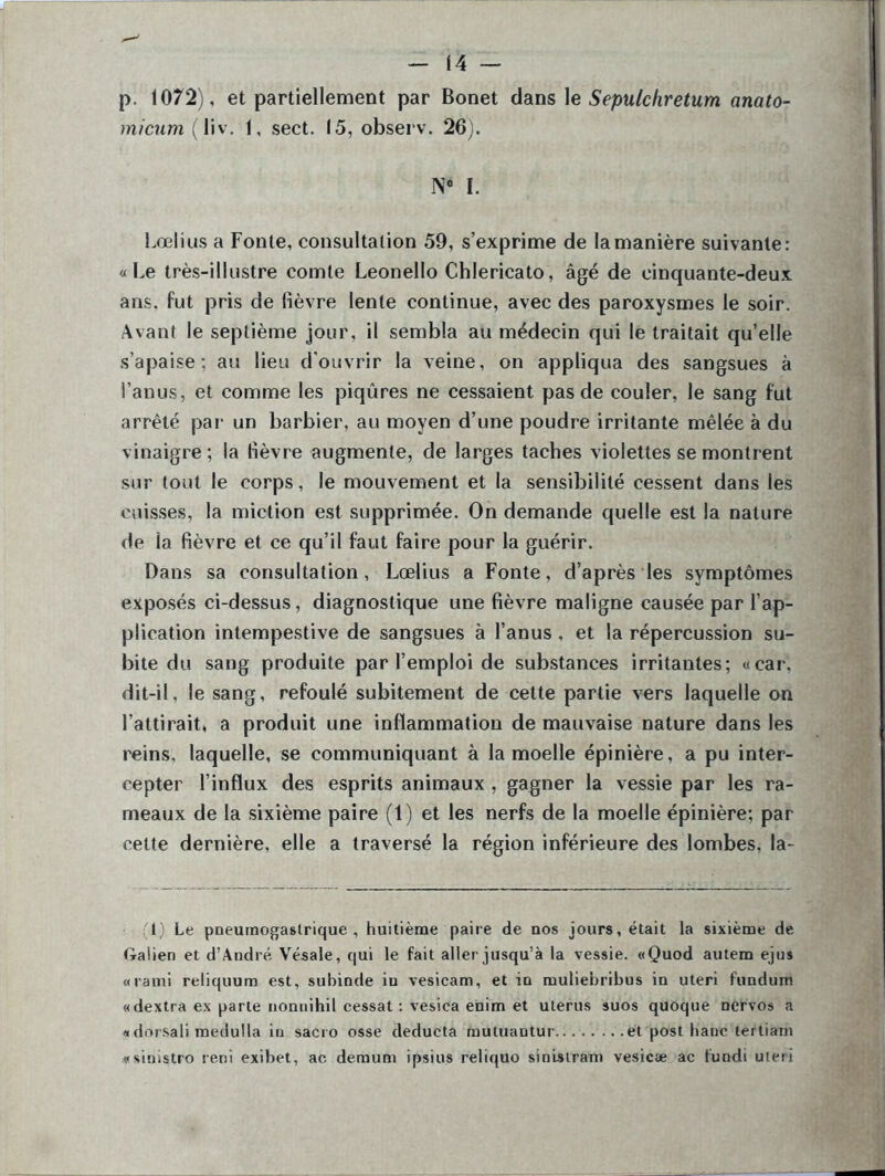 p. 1072), et partiellement par Bonet dans le Sepulchretum anato- micum (liv. 1, sect. 15, observ. 26). IS° I. Lœlius a Fonte, consultation 59, s’exprime de la manière suivante: «Le très-illustre comte Leonello Chlericato, âgé de cinquante-deux ans. fut pris de fièvre lente continue, avec des paroxysmes le soir. Avant le septième jour, il sembla au médecin qui le traitait qu’elle s’apaise; au lieu d'ouvrir la veine, on appliqua des sangsues à l’anus, et comme les piqûres ne cessaient pas de couler, le sang fut arrêté par un barbier, au moyen d’une poudre irritante mêlée à du vinaigre; la fièvre augmente, de larges taches violettes se montrent sur tout le corps, le mouvement et la sensibilité cessent dans les cuisses, la miction est supprimée. On demande quelle est la nature de la fièvre et ce qu’il faut faire pour la guérir. Dans sa consultation, Lœlius a Fonte, d’après les symptômes exposés ci-dessus, diagnostique une fièvre maligne causée par l’ap- plication intempestive de sangsues à l’anus , et la répercussion su- bite du sang produite par l’emploi de substances irritantes; «car, dit-il, le sang, refoulé subitement de cette partie vers laquelle on l’attirait, a produit une inflammation de mauvaise nature dans les reins, laquelle, se communiquant à la moelle épinière, a pu inter- cepter l’influx des esprits animaux , gagner la vessie par les ra- meaux de la sixième paire (1) et les nerfs de la moelle épinière; par celte dernière, elle a traversé la région inférieure des lombes, la- :1) Le pneumogastrique, huitième paire de nos jours, était la sixième de Galien et d’André Vésale, qui le fait aller jusqu’à la vessie. «Quod autem ejus «rami reliquum est, subinde in vesicam, et in muliebribus in uteri fundum «dextra ex parte nonnihil cessât: vesica enim et utérus suos quoque nervos a « dorsali medulla in sacro osse deducta rnutuautur et post banc tertiam «sinistro rerii exibet, ac demum ipsius reliquo sinislram vesicæ ac lundi uteri