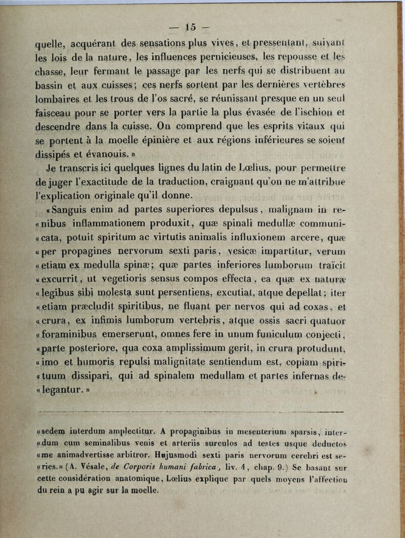 quelle, acquérant des sensations plus vives, et pressentant, suivant les lois de la nature, les influences pernicieuses, les repousse et les chasse, leur fermant le passage par les nerfs qui se distribuent au bassin et aux cuisses; ces nerfs sortent par les dernières vertèbres lombaires et les trous de l’os sacré, se réunissant presque en un seul faisceau pour se porter vers la partie la plus évasée de l’ischion et descendre dans la cuisse. On comprend que les esprits vitaux qui se portent à la moelle épinière et aux régions inférieures se soient dissipés et évanouis. » Je transcris ici quelques lignes du latin de Lœlius, pour permettre déjuger l’exactitude de la traduction, craignant qu’on ne m’attribue l’explication originale qu’il donne. «Sanguis enim ad partes superiores depulsus, malignam in re- «nibus inflammationem produxit, quæ spinali medullæ communi- «cata, potuit spiritum ac virtutis animalis influxionem arcere, quæ « per propagines nervorum sexti paris, vesicæ impartitur, verum «etiamex medulla spinæ; quæ partes inferiores lumborum traïcit «excurrit, ut vegetioris sensus compos effecta, ea quæ ex naturæ «legibus sibi molesta sunt persentiens, excutiat, atque depellat ; iter «etiam præcludit spiritibus, ne fluant per nervos qui ad coxas, et «crura, ex infimis lumborum vertebris, atque ossis sacri quatuor « foraminibus emerserunt, omnes fere in unum funiculum conjecli, «parte posteriore, qua coxa amplissimum gerit, in crura protudunt, «imo et humoris repulsi malignitate sentiendum est, copiam spiri- «tuum dissipari, qui ad spinalem medullam et partes infernas de- « legantur. » «sedem inlerdum amplectitur. A propaginibus in mesenlerium sparsis, inter- «dum cum seminalibus venis et arteriis surculos ad testes usque deductos «me animadvertisse arbitror. Hujusmodi sexti paris nervorum cerebri est se- «ries.»(A. Vésale, de Corporis humani fabrica, liv. 4, cliap. 9.) Se basant sur cette considération anatomique, Lœlius explique par quels moyens l’affection du rein a pu agir sur la moelle.