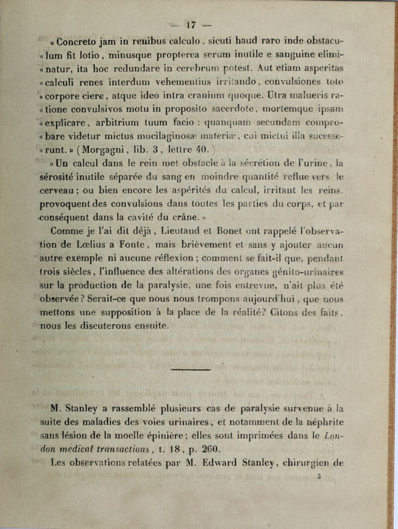 « Concreto jam in renibus calculo. sieuti haud raro inde obstacu- «lum fit lotio, minusque propterea sérum inutile e sanguine elimi- «natur, ita hoc redundare in cerebrum potest. Aut etiam asperitas «calculi renes interdum vehementiüs irri'ando, convulsiones toto «corpore ciere, atque ideo intra cranium quoque. Utra maîueris ra- «tione convulsivos motu in proposilo sacerdoîe, mortemque ipsam «explicare, arbitrium luum facio : quanquam secundam compro- « bare videtur mictus mucilaginosæ materiæ, cui miclui ilia sucesse- «runt. » (Morgagni, lib. 3, lettre 40.) « Un calcul dans le rein met obstacle à Sa secrétion de l’urine, la sérosité inutile séparée du sang en moindre quantité reflue vers ie cerveau; ou bien encore les aspérités du calcul, irritant les reins, provoquentdes convulsions dans toutes les parties du corps, et par conséquent dans la cavité du crâne. » Comme je l’ai dit déjà, Lieutaud et Bonet ont rappelé l’observa- tion de Lœlius a Fonte, mais brièvement et sans y ajouter aucun autre exemple ni aucune réflexion ; comment se fait-il que, pendant trois siècles, l’influence des altérations des organes génito-urinaires sur la production de la paralysie, une fois entrevue, n’ait plus été observée? Serait-ce que nous nous trompons aujourd’hui, que nous mettons une supposition à la place de la réalité? Citons des faits, nous les discuterons ensuite. M. Stanley a rassemblé plusieurs cas de paralysie survenue à la suite des maladies des voies urinaires, et notamment de la néphrite sans lésion de la moelle épinière; elles sont imprimées dans le Lon- don medical transactions, t. 18, p. 260. Les observations relatées par M. Edward Stanley, chirurgien de 3