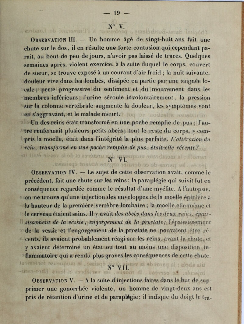 N° V. OBSERVATION III. — Un homme âgé de vingt-huit ans fait une chute sur le dos, il en résulte une forte contusion qui cependant pa- rait, au bout de peu de jours, n’avoir pas laissé de traces. Quelques semaines après, violent exercice, à la suite duquel le corps, couvert de sueur, se trouve exposé à un courant d’air froid ; la nuit suivante, douleur vive dans les lombes, dissipée en partie par une saignée lo- cale; perte progressive du sentiment et du mouvement dans les membres inférieurs; l’urine sécoule involontairement, la pression sur la colonne vertébrale augmente la douleur, les symptômes vont en s’aggravant, et le malade meurt. Un des reins était transformé en une poche remplie de pus ; l’au- tre renfermait plusieurs petits abcès; tout le reste du corps, y com- pris la moelle, était dans l’intégrité la plus parfaite. L’altération du rein, transformé en une poche remplie de pus, était-elle récente ? N° VI. Observation IV. — Le sujet de cette observation avait, comme le précédent, fait une chute sur les reins ; la paraplégie qui suivit fut en conséquence regardée comme le résultat d’une myélite. A l’autopsie, on ne trouva qu’une injection des enveloppes de la moelle épinière à la hauteur de la première vertèbre lombaire ; la moelle elle-même e! le cerveau étaient sains. Il y avait des abcès dans les deux reins, épais- sissement de la vessie, engorgement de la prostate; l’épaississement de la vessie et l’engorgement de la prostate ne pouvaient être ré- cents, ils avaient probablement réagi sur les reins, avant la chute, et y avaient déterminé un état ou tout au moins une disposition in- flammatoire qui a rendu plus graves les conséquences de cette chute. N° VII. Observation V. — A la suite d’injections faites dans le but de sup- primer une gonorrhée violente, un homme de vingt-deux ans est pris de rétention d’urine et de paraplégie; il indique du doigt le fra-