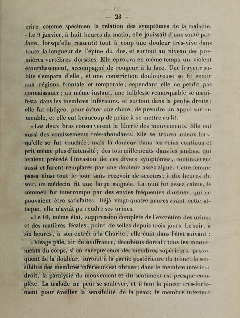 crire comme spécimen la relation des symptômes de la maladie. « Le 9 janvier, à huit heures du matin, elle jouissait d’une santé par- faite, lorsqu’elle ressentit tout à coup une douleur très-vive dans toute la longueur de l’épine du dos, et surtout au niveau des pre- mières vertèbres dorsales. Elle éprouva en même temps un violent étourdissement, accompagné de rougeur à la face. Une frayeur su- bite s’empara d’elle, et une constriction douloureuse se fît sentir aux régions frontale et temporale ; cependant elle ne perdit pas connaissance; au même instant, une faiblesse remarquable se mani- festa dans les membres inférieurs, et surtout dans la jambe droite: elle fut obligée, pour éviter une chute , de prendre un appui sur un meuble, et elle eut beaucoup de peine à se mettre au lit. « Les deux bras conservèrent la liberté des mouvements. Elle eut aussi des vomissements très-abondants. Elle se trouva mieux lors- qu’elle se fut couchée, mais la douleur dans les reins continua et prit même plus d’intensité; des fourmillements dans les jambes, qui avaient précédé l’invasion de ces divers symptômes, continuèrent aussi et furent remplacés par une douleur assez aiguë. Cette femme passa ainsi tout le jour sans recevoir de secours; à dix heures du soir, un médecin fit une large saignée. La nuit fut assez calme, le sommeil fut interrompu par des envies fréquentes d’uriner, qui ne pouvaient être satisfaites. Déjà vingt-quatre heures avant cette at- taque, elle n’avait pu rendre ses urines. «Le 10, même état, suppression complète de l’excrétion des urines et des matières fécales; point de selles depuis trois jours. Le soir, à six heures, à son entrée à la Charité , elle était dans l’état suivant : « Visage pâle, air de souffrance, décubilus dorsal : tous les mouve- ments du corps, si on excepte ceux des membres supérieurs, provo- quent de la douleur, surtout à la partie postérieure du tronc; la sen- sibilité des membres inférieurs est obtuse ; dans le membre inférieur droit, la paralysie du mouvement et du sentiment est presque com- plète. La malade ne peut se soulever, et il faut la pincer très-forte- ment pour éveiller la sensibilité de la peau; le membre inférieur