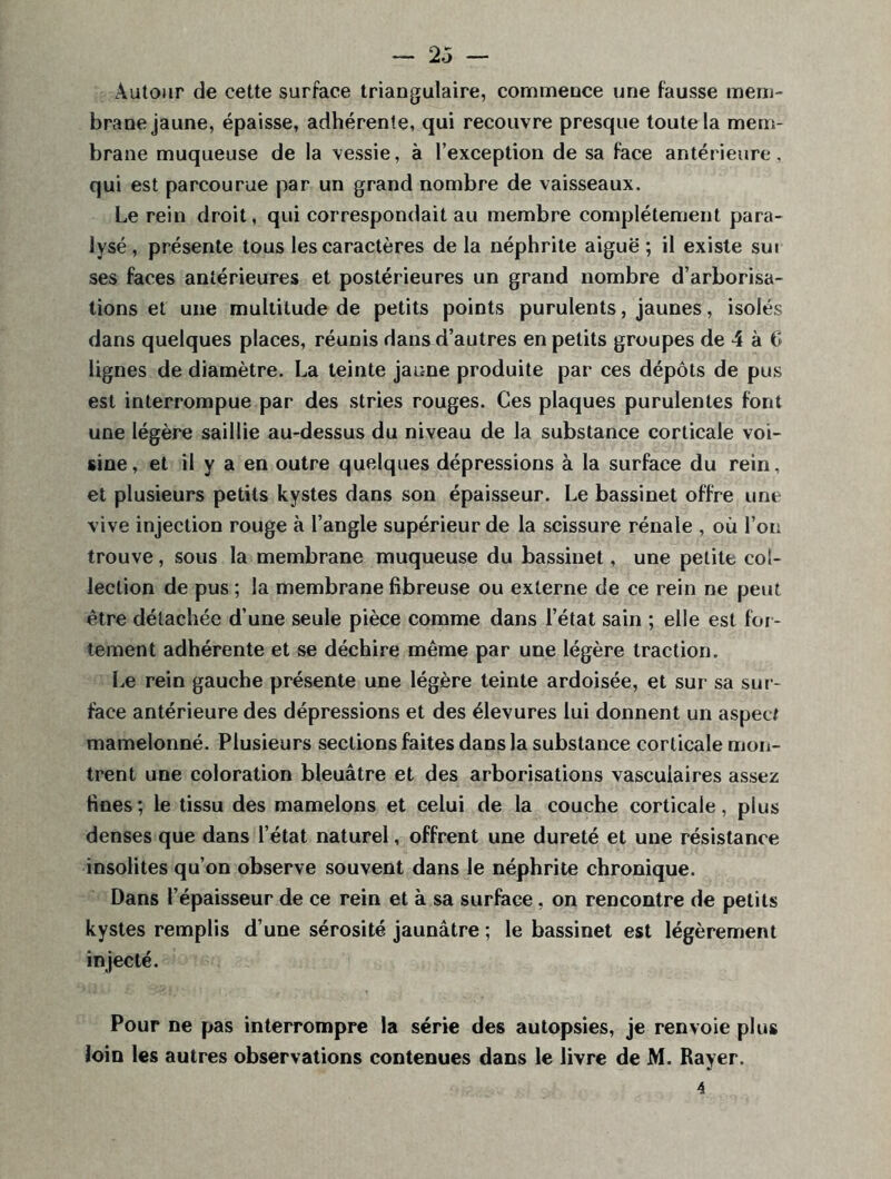 Autour de cette surface triangulaire, commence une fausse mem- brane jaune, épaisse, adhérente, qui recouvre presque toute la mem- brane muqueuse de la vessie, à l’exception de sa face antérieure, qui est parcourue par un grand nombre de vaisseaux. Le rein droit, qui correspondait au membre complètement para- lysé, présente tous les caractères delà néphrite aiguë; il existe sui ses faces antérieures et postérieures un grand nombre d’arborisa- tions et une multitude de petits points purulents, jaunes, isolés dans quelques places, réunis dans d’autres en petits groupes de 4 à 6 lignes de diamètre. La teinte jaune produite par ces dépôts de pus est interrompue par des stries rouges. Ces plaques purulentes font une légère saillie au-dessus du niveau de la substance corticale voi- sine, et il y a en outre quelques dépressions à la surface du rein, et plusieurs petits kystes dans son épaisseur. Le bassinet offre une vive injection rouge à l’angle supérieur de la scissure rénale , où l’on trouve, sous la membrane muqueuse du bassinet, une petite col- lection de pus ; la membrane fibreuse ou externe de ce rein ne peut être détachée d’une seule pièce comme dans l’état sain ; elle est for- tement adhérente et se déchire même par une légère traction. Le rein gauche présente une légère teinte ardoisée, et sur sa sur- face antérieure des dépressions et des élevures lui donnent un aspect mamelonné. Plusieurs sections faites dans la substance corticale mon- trent une coloration bleuâtre et des arborisations vasculaires assez fines; le tissu des mamelons et celui de la couche corticale, plus denses que dans l’état naturel, offrent une dureté et une résistance insolites qu’on observe souvent dans le néphrite chronique. Dans l’épaisseur de ce rein et à sa surface, on rencontre de petits kystes remplis d’une sérosité jaunâtre ; le bassinet est légèrement injecté. Pour ne pas interrompre la série des autopsies, je renvoie plus loin les autres observations contenues dans le livre de M. Rayer. 4
