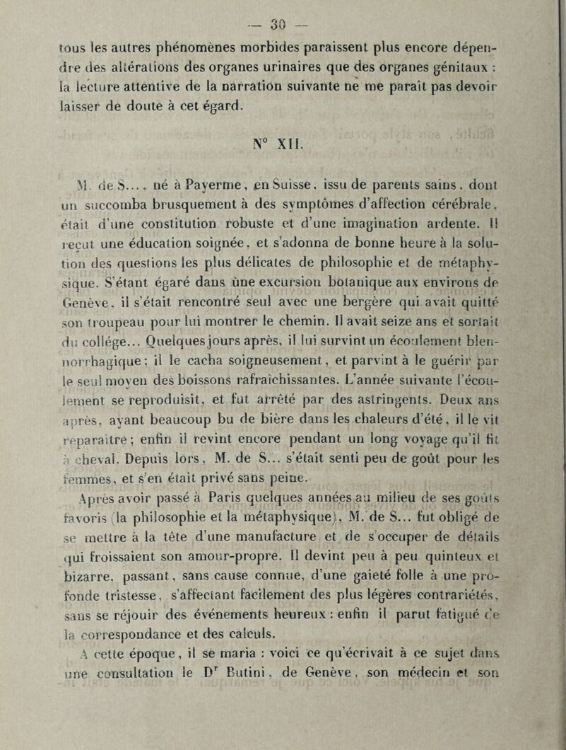 tous les autres phénomènes morbides paraissent plus encore dépen- dre des altérations des organes urinaires que des organes génitaux : ia lecture attentive de la narration suivante ne me parait pas devoir laisser de doute à cet égard. N° XII. M. de S..., né àPayerme, en Suisse, issu de parents sains, dont un succomba brusquement à des symptômes d’affection cérébrale, était d’une constitution robuste et d’une imagination ardente. 1! reçut une éducation soignée, et s’adonna de bonne heure à la solu- tion des questions les plus délicates de philosophie et de métaphy- sique. S’étant égaré dans une excursion botanique aux environs de Genève, il s’était rencontré seul avec une bergère qui avait quitté son troupeau pour lui montrer le chemin. 11 avait seize ans et sortait du collège... Quelques jours après, il lui survint un écoulement blen- norrhagique; il le cacha soigneusement, et parvint à le guérir par le seul moyen des boissons rafraîchissantes. L’année suivante l’écou- lement se reproduisit, et fut arrêté par des astringents. Deux ans après, avant beaucoup bu de bière dans les chaleurs d’été, il le vit reparaître; enfin ii revint encore pendant un long voyage qu’il fit cheval. Depuis lors, M. de S... s’était senti peu de goût pour les femmes, et s’en était privé sans peine. Après avoir passé à Paris quelques années au milieu de ses goûts favoris (la philosophie et la métaphysique), M. de S... fut obligé de se mettre à la tête d’une manufacture et de s occuper de détails qui froissaient son amour-propre. Il devint peu à peu quinteux et bizarre, passant, sans cause connue, d’une gaieté folle à une pro- fonde tristesse, s’affectant facilement des plus légères contrariétés, sans se réjouir des événements heureux : eufin il parut fatigué ce la correspondance et des calculs. A cette époque, il se maria : voici ce qu’écrivait à ce sujet clans une consultation le Df Butini, de Genève, son médecin et son