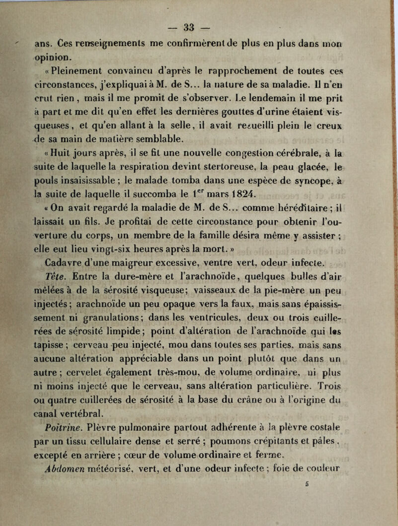 ans. Ces renseignements me confirmèrent de plus en plus dans mon opinion. « Pleinement convaincu d’après le rapprochement de toutes ces circonstances, j’expliquai àM. de S... la nature de sa maladie. Il n’en crut rien , mais il me promit de s’observer. Le lendemain il me prit à part et me dit qu’en effet les dernières gouttes d’urine étaient vis- queuses , et qu’en allant à la selle, il avait recueilli plein le creux de sa main de matière semblable. «Huit jours après, il se fit une nouvelle congestion cérébrale, à la suite de laquelle la respiration devint stertoreuse, la peau glacée, le pouls insaisissable ; le malade tomba dans une espèce de syncope, à la suite de laquelle il succomba le 1er mars 1824. « On avait regardé la maladie de M. de S... comme héréditaire ; il laissait un fils. Je profitai de cette circonstance pour obtenir l’ou- verture du corps, un membre de la famille désira même y assister ; elle eut lieu vingt-six heures après la mort. » Cadavre d’une maigreur excessive, ventre vert, odeur infecte. Tête. Entre la dure-mère et l’arachnoïde, quelques bulles d’air mêlées à de la sérosité visqueuse; vaisseaux de la pie-mère un peu injectés; arachnoïde un peu opaque vers la faux, mais sans épaissis- sement ni granulations; dans les ventricules, deux ou trois cuille- rées de sérosité limpide ; point d’altération de l’arachnoïde qui l«s tapisse ; cerveau peu injecté, mou dans toutes ses parties, mais sans aucune altération appréciable dans un point plutôt que dans un autre ; cervelet également très-mou, de volume ordinaire, ni plus ni moins injecté que le cerveau, sans altération particulière. Trois ou quatre cuillerées de sérosité à la base du crâne ou à l’origine du canal vertébral. Poitrine. Plèvre pulmonaire partout adhérente à la plèvre costale par un tissu cellulaire dense et serré ; poumons crépitants et pâles , excepté en arrière ; cœur de volume ordinaire et ferme. Abdomen météorisé, vert, et d’une odeur infecte ; foie de couleur 5