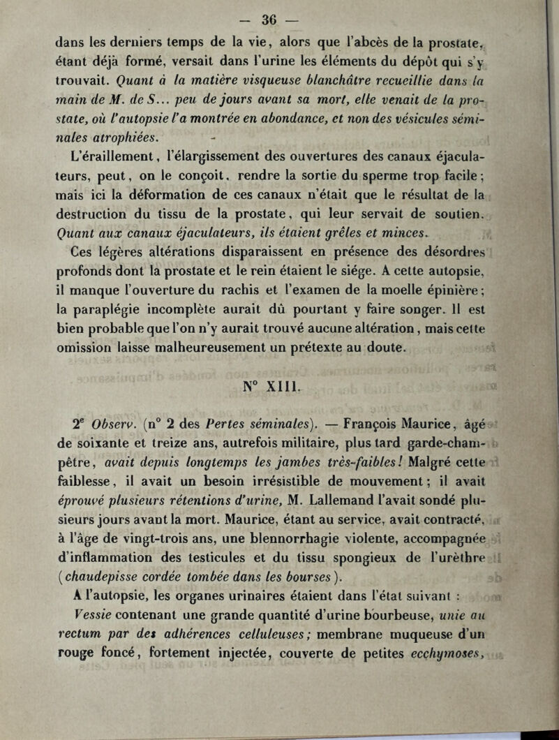 dans les derniers temps de la vie, alors que l’abcès de la prostate, étant déjà formé, versait dans l’urine les éléments du dépôt qui s’y trouvait. Quant à la matière visqueuse blanchâtre recueillie dans la main de M. de S... peu de jours avant sa mort, elle venait de la pro- state, où l’autopsie l’a montrée en abondance, et non des vésicules sémi- nales atrophiées. L’éraillement, l’élargissement des ouvertures des canaux éjacula- teurs, peut, on le conçoit, rendre la sortie du sperme trop facile; mais ici la déformation de ces canaux n’était que le résultat de la destruction du tissu de la prostate, qui leur servait de soutien. Quant aux canaux éjaculateurs, ils étaient grêles et minces. Ces légères altérations disparaissent en présence des désordres profonds dont la prostate et le rein étaient le siège. A cette autopsie, il manque l’ouverture du rachis et l’examen de la moelle épinière ; la paraplégie incomplète aurait dû pourtant y foire songer. 11 est bien probable que l’on n’y aurait trouvé aucune altération, mais cette omission laisse malheureusement un prétexte au doute. N° XIII. 2e Observ. (n° 2 des Pertes séminales). — François Maurice, âgé de soixante et treize ans, autrefois militaire, plus tard garde-cham- pêtre, avait depuis longtemps les jambes très-faibles ! Malgré cette faiblesse, il avait un besoin irrésistible de mouvement; il avait éprouvé plusieurs rétentions d’urine, M. Lallemand l’avait sondé plu- sieurs jours avant la mort. Maurice, étant au service, avait contracté, à l’âge de vingt-trois ans, une blennorrhagie violente, accompagnée d’inflammation des testicules et du tissu spongieux de l’urèthre ( chaudepisse cordée tombée dans les bourses ). A l’autopsie, les organes urinaires étaient dans l’état suivant : Vessie contenant une grande quantité d’urine bourbeuse, unie au rectum par des adhérences celluleuses; membrane muqueuse d’un rouge foncé, fortement injectée, couverte de petites ecchymoses.