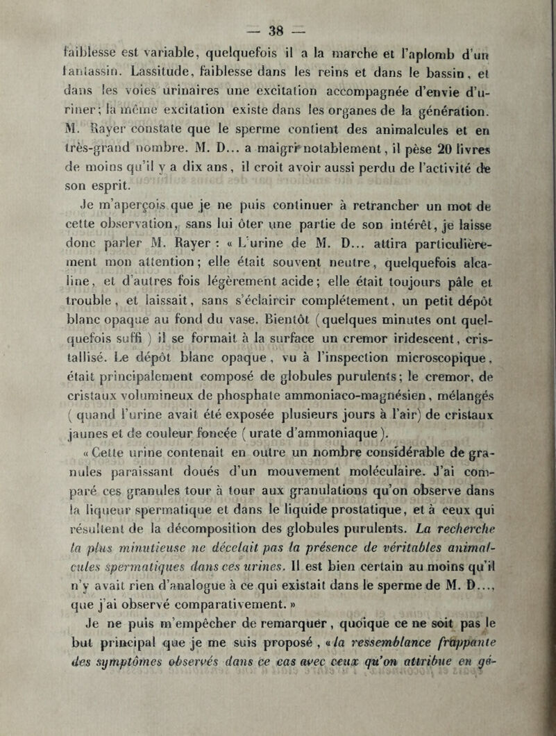 faiblesse est variable, quelquefois il a la marche et l’aplomb d’un fantassin. Lassitude, faiblesse dans les reins et dans le bassin, et dans les voies urinaires une excitation accompagnée d’envie d’u- riner ; la même excitation existe dans les organes de la génération. M. Rayer constate que le sperme contient des animalcules et en très-grand nombre. M. D... a maigri'notablement, il pèse 20 livres de moins qu’il y a dix ans, il croit avoir aussi perdu de l’activité de son esprit. Je m’aperçois que je ne puis continuer à retrancher un mot de cette observation, sans lui ôter une partie de son intérêt, je laisse donc parler M. Rayer: « L'urine de M. D... attira particulière- ment mon attention; elle était souvent neutre, quelquefois alca- line, et d autres fois légèrement acide ; elle était toujours pâle et trouble, et laissait, sans s'éclaircir complètement, un petit dépôt blanc opaque au fond du vase. Bientôt (quelques minutes ont quel- quefois suffi ) il se formait à la surface un cremor iridescent, cris- tallisé. Le dépôt blanc opaque, vu à l’inspection microscopique, était principalement composé de globules purulents; le cremor, de cristaux volumineux de phosphate ammoniaco-magnésien, mélangés ( quand l’urine avait été exposée plusieurs jours à l’air) de cristaux jaunes et de couleur foncée ( urate d’ammoniaque ), « Cette urine contenait en outre un nombre considérable de gra- nules paraissant doués d’un mouvement moléculaire. J’ai com- paré ces granules tour à tour aux granulations qu’on observe dans la liqueur spermatique et dans le liquide prostatique, et à ceux qui résultent de la décomposition des globules purulents. La recherche ta plus minutieuse ne décelait pas la présence de véritables animal- cules spermatiques dans ces urines. Il est bien certain au moins qu’il n’y avait rien d’analogue à ce qui existait dans le sperme de M. D..., que j’ai observé comparativement. » Je ne puis m’empêcher de remarquer, quoique ce ne soit pas le but principal que je me suis proposé , «/a ressemblance frappante des symptômes observés dans ce cas avec ceux qu'on attribue en yé-
