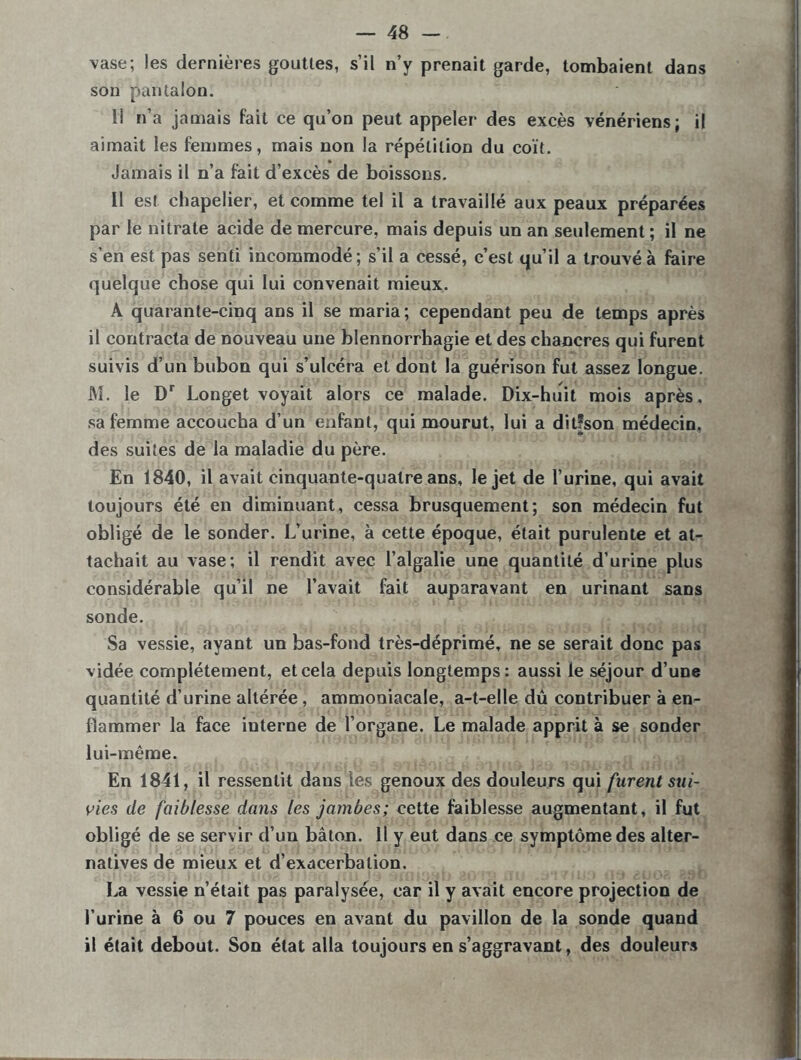 \ase; les dernières gouttes, s’il n’y prenait garde, tombaient dans son pantalon. 1! n’a jamais fait ce qu’on peut appeler des excès vénériens; il aimait les femmes, mais non la répétition du coït. Jamais il n’a fait d’excès de boissons. Il est chapelier, et comme tel il a travaillé aux peaux préparées par le nitrate acide de mercure, mais depuis un an seulement ; il ne s’en est pas senti incommodé; s’il a cessé, c’est qu’il a trouvé à faire quelque chose qui lui convenait mieux. A quarante-cinq ans il se maria; cependant peu de temps après il contracta de nouveau une blennorrhagie et des chancres qui furent suivis d’un bubon qui s’ulcéra et dont la guérison fut assez longue. M. le Dr Longet voyait alors ce malade. Dix-huit mois après, sa femme accoucha d’un enfant, qui mourut, lui a dit!son médecin, des suites de la maladie du père. En 1840, il avait cinquante-quatre ans, le jet de l’urine, qui avait toujours été en diminuant, cessa brusquement; son médecin fut obligé de le sonder. L’urine, à cette époque, était purulente et at- tachait au vase; il rendit avec l’algalie une quantité d’urine plus considérable qu’il ne l’avait fait auparavant en urinant sans sonde. Sa vessie, ayant un bas-fond très-déprimé, ne se serait donc pas vidée complètement, et cela depuis longtemps: aussi le séjour d’une quantité d’urine altérée, ammoniacale, a-t-elle dû contribuer à en- flammer la face interne de l’organe. Le malade apprit à se sonder lui-même. En 1841, il ressentit dans les genoux des douleurs qui furent sui- vies de faiblesse dans les jambes; cette faiblesse augmentant, il fut obligé de se servir d’un bâton. 11 y eut dans ce symptôme des alter- natives de mieux et d’exacerbation. La vessie n’était pas paralysée, car il y avait encore projection de l’urine à 6 ou 7 pouces en avant du pavillon de la sonde quand il était debout. Son état alla toujours en s’aggravant, des douleurs