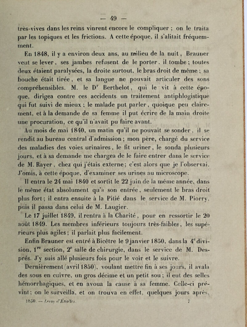 très-vives dans les reins vinrent encore le compliquer ; on le traita par les topiques et les frictions. A cette époque, il s’alitait fréquem- ment. En 1848, il y a environ deux ans, au milieu de la nuit, Brauner veut se lever, ses jambes refusent de le porter, il tombe; toutes deux étaient paralysées, la droite surtout, le bras droit de même ; sa bouche était tirée , et sa langue ne pouvait articuler des sons compréhensibles. M. le Dr Berthelot, qui le vit à cette épo- que, dirigea contre ces accidents un traitement antiphlogistique qui fut suivi de mieux; le malade put parler, quoique peu claire- ment, et à la demande de sa femme il put écrire de la main droite une procuration, ce qu’il n’avait pu faire avant. Au mois de mai 1840, un matin qu’il ne pouvait se sonder, il se rendit au bureau central d’admission ; mon père, chargé du service des maladies des voies urinaires, le fit uriner, le sonda plusieurs jours, et à sa demande me chargea de le faire entrer dans le service de M. Rayer, chez qui j’étais externe; c’est alors que je l’observai, .l’omis, à cette époque, d’examiner ses urines au microscope. II entra le 24 mai 1840 et sortit le 22 juin de la même année, dans le même état absolument qu’à son entrée, seulement le bras droit plus fort ; il entra ensuite à la Pitié dans le service de M. Piorry. puis il passa dans celui de M. Laugier. Le 17 juillet 1849, il rentra à la Charité, pour en ressortir le 20 août 1849. Les membres inférieurs toujours très-faibles, les supé- rieurs plus agiles; il parlait plus facilement. Enfin Brauner est entré à Bicêtre le 9 janvier 1850, dans la 4edivi- sion, lre section, 2e salle de chirurgie, dans le service de M. Des- prés. J’y suis allé plusieurs fois pour le voir et le suivre. Dernièrement (avril 1850), voulant mettre fin à ses jours, il avala des sous en cuivre, un gros décime et un petit sou; il eut des selles hémorrhagiques, et en avoua la cause à sa femme. Celle-ci pré- vint; on le surveilla, et on trouva en effet, quelques jours après. 1850.— Isro) tl'Étio'lcs. ?