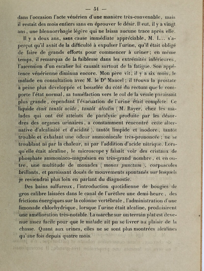 dans l’occasion l’acte vénérien d’une manière très-convenable, mais il restait des mois entiers sans en éprouver le désir. Il eut, il y a vingt ans, une blennorrhagie légère qui ne laissa aucune trace après elle. Il y a deux ans, sans cause immédiate appréciable, M. L... s’a- perçut qu’il avait de la difficulté à expulser l’urine, qu’il était obligé de faire de grands efforts pour commencer à uriner; en même temps, il remarqua de la faiblesse dans les extrémités inférieures, l’ascension d’un escalier lui causait surtout de la fatigue. Son appé- tence vénérienne diminua encore. Mon père vit, il v a six mois, le malade en consultation avec M. le Dr Mancel ; il trouva la prostate à peine plus développée et bosselée du côté du rectum que le com- porte l’état normal, sa tuméfaction vers le col de la vessie paraissait plus grande, cependant l’évacuation de l’urine était complète. Ce liquide était tantôt acide, tantôt alcalin (M. Rayer, chez les ma- lades qui ont été atteints de paralysie produite par les désor- dres des organes urinaires, a constamment rencontré cette alter- native d’alcalinité et d’acidité ), tantôt limpide et inodore , tantôt trouble et exhalant une odeur ammoniacale très-prononcée ; ne se troublant ni par la chaleur, ni par l’addition d’acide nitrique. Lors- qu’elle était alcaline, le microscope y faisait voir des cristaux de phosphate ammoniaco-magnésien en très-grand nombre, et en ou- tre, une multitude de monades ( monas punctum ), corpuscules brillants, et paraissant doués de mouvements spontanés sur lesquels je reviendrai plus loin en parlant du diagnostic. Des bains sulfureux, l’introduction quotidienne de bougies de gros calibre laissées dans le canal de l’urèthre une demi-heure , des frictions énergiques sur la colonne vertébrale , l’administration d’une limonade chlorhydrique, lorsque l’urine était alcaline, produisirent une amélioration très-notable. La marche sur un terrain plat est deve- nue assez facile pour que le malade ait pu se livrer au plaisir de la chasse. Quant aux urines, elles ne se sont plus montrées alcalines qu’une fois depuis quatre mois.