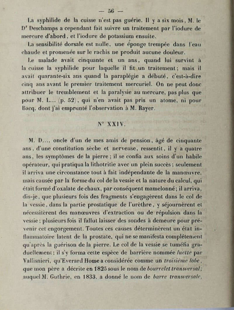 La syphilide de la cuisse n’est pas guérie. Il y a six mois, M. le Dr Deschamps a cependant fait suivre un traitement par l’iodure de mercure d’abord, et l’iodure de potassium ensuite. La sensibilité dorsale est nulle, une éponge trempée dans l’eau chaude et promenée sur le rachis ne produit aucune douleur. Le malade avait cinquante et un ans, quand lui survint à la cuisse la syphilide pour laquelle il fit un traitement; mais il avait quarante-six ans quand la paraplégie a débuté, c’est-à-dire cinq ans avant le premier traitement mercuriel. On ne peut donc attribuer le tremblement et la paralysie au mercure, pas plus que pour M. L... (p. 52), qui n’en avait pas pris un atome, ni pour Bacq, dont j’ai emprunté l’observation à M. Rayer. N° XXIV. M. D..., oncle d’un de mes amis de pension, âgé de cinquante ans, d’une constitution sèche et nerveuse, ressentit, il y a quatre ans, les symptômes de la pierre ; il se confia aux soins d’un habile opérateur, qui pratiqua la lithotrilie avec un plein succès; seulement il arriva une circonstance tout à fait indépendante de la manœuvre, mais causée par la forme du col de la vessie et la nature du calcul, qui était formé d’oxalate de chaux, par conséquent mamelonné; il arriva, dis-je, que plusieurs fois des fragments s’engagèrent dans le col de la vessie, dans la partie prostatique de l’urèthre, y séjournèrent et nécessitèrent des manœuvres d’extraction ou de répulsion dans la vessie ; plusieurs fois il fallut laisser des sondes à demeure pour pré- venir cet engorgement. Toutes ces causes déterminèrent un état in- flammatoire latent de la prostate, qui ne se manifesta complètement qu’après la guérison de la pierre. Le col de la vessie se tuméfia gra- duellement; il s’v forma cette espèce de barrière nommée luette par Vallisnieri, qu’Everard Home a considérée comme un troisième lobe, que mon père a décrite en 1825 sous le nom de bourrelet transversal; auquel M. Guthrie, en 1833, a donné le nom de barre transversale,