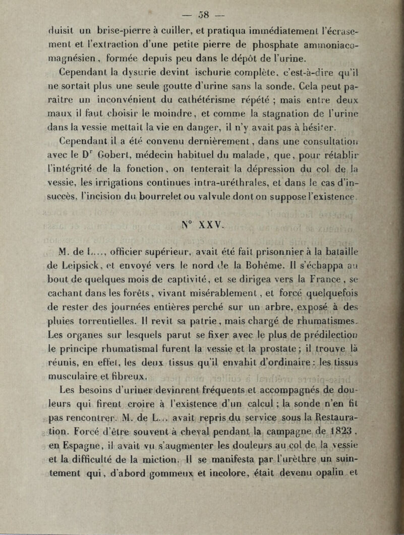 — .38 — Huisit un brise-pierre à cuiller, et pratiqua immédiatement l’écrase- ment et l’extraction d’une petite pierre de phosphate ammoniaco- magnésien , formée depuis peu dans le dépôt de l’urine. Cependant la dysurie devint ischurie complète, c’est-à-dire qu’il ne sortait plus une seule goutte d’urine sans la sonde. Cela peut pa- raître un inconvénient du cathétérisme répété ; mais entre deux maux il faut choisir le moindre, et comme la stagnation de l’urine dans la vessie mettait la vie en danger, il n’y avait pas à hésiter. Cependant il a été convenu dernièrement, dans une consultation avec le Dr Gobert, médecin habituel du malade, que, pour rétablir l’intégrité de la fonction, on tenterait la dépression du col de la vessie, les irrigations continues intra-urélhrales, et dans le cas d’in- succès, l’incision du bourrelet ou valvule dont on suppose l’existence !N° XXV. M. de h..., officier supérieur, avait été fait prisonnier à la bataille de Leipsick, et envoyé vers le nord de la Bohême. Il s’échappa au bout de quelques mois de captivité, et se dirigea vers la France , se cachant dans les forêts, vivant misérablement, et forcé quelquefois de rester des journées entières perché sur un arbre, exposé à des pluies torrentielles. Il revit sa patrie, mais chargé de rhumatismes. Les organes sur lesquels parut se fixer avec le plus de prédilection le principe rhumatismal furent la vessie et la prostate ; il trouve là réunis, en effet, les deux tissus qu’il envahit d’ordinaire: les tissus musculaire et fibreux. Les besoins d’uriner devinrent fréquents et accompagnés de dou- leurs qui firent croire à l’existence d’un calcul ; la sonde n’en fit pas rencontrer. M. de L... avait repris du service sous la Restaura- tion. Forcé d’être souvent à cheval pendant la campagne de 1823 . en Espagne, il avait vu s’augmenter les douleurs au col de la vessie et la difficulté de la miction. Il se manifesta par l’urèthre un suin- tement qui, d'abord gommeux et incolore, était devenu opalin et