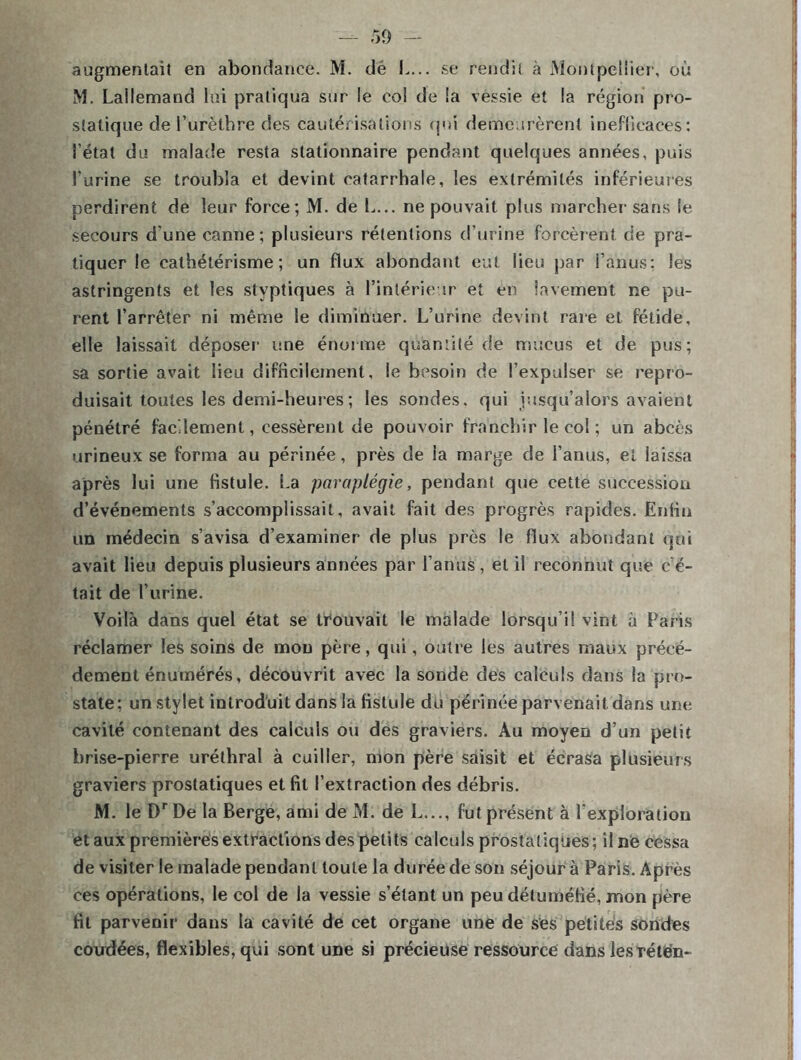 augmentait en abondance. M. dé L... se rendit à Montpellier, où M. Lallemand lui pratiqua sur le col de la vessie et la région pro- statique de l’urèthre des cautérisations qui demeurèrent inefficaces: l’état du malade resta stationnaire pendant quelques années, puis l’urine se troubla et devint catarrhale, les extrémités inférieures perdirent de leur force; M. de L... ne pouvait plus marcher sans le secours d'une canne; plusieurs rétentions d’urine forcèrent de pra- tiquer le cathétérisme; un flux abondant eut lieu par l’anus; les astringents et les slyptiques à l’intérieur et en lavement ne pu- rent l’arrêter ni même le diminuer. L’urine devint rare et fétide, elle laissait déposer- une énorme quantité de mucus et de pus; sa sortie avait lieu difficilement, le besoin de l’expulser se repro- duisait toutes les demi-heures ; les sondes, qui jusqu’alors avaient pénétré facilement, cessèrent de pouvoir franchir le col ; un abcès urineux se forma au périnée, près de ia marge de l’anus, et laissa après lui une fistule. La paraplégie, pendant que cette succession d’événements s’accomplissait, avait fait des progrès rapides. Enfin un médecin s’avisa d’examiner de plus près le flux abondant qui avait lieu depuis plusieurs années par l'anus, et il reconnut que c’é- tait de l’urine. Voilà dans quel état se trouvait le malade lorsqu’il vint à Paris réclamer les soins de mou père, qui, outre les autres maux précé- dement énumérés, découvrit avec la sonde des calculs dans la pro- state; un stylet introduit dans la fistule du périnée parvenait dans une cavité contenant des calculs ou des graviers. Au moyen d’un petit brise-pierre uréthral à cuiller, mon père saisit et écrasa plusieurs graviers prostatiques et fil l’extraction des débris. M. le DrDe la Berge, ami de M. de L..., fut présent à l'exploration étaux premières extractions des petits calculs prostatiques; il ne cessa de visiter le malade pendant toute la durée de son séjour à Paris. Après ces opérations, le col de la vessie s’étant un peu détu méfié, mon père fit parvenir dans la cavité de cet organe une de ses petites sondes coudées, flexibles, qui sont une si précieuse ressource dans lesrétën-