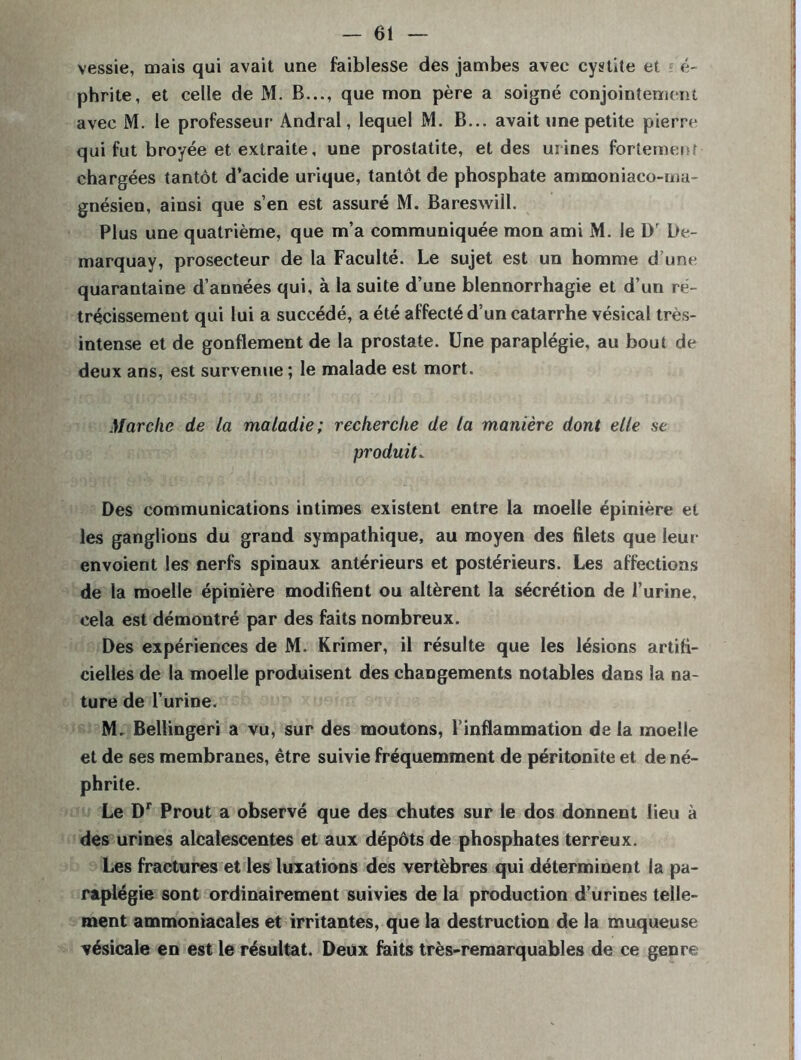 vessie, mais qui avait une faiblesse des jambes avec cystite et ? é- phrite, et celle de M. B..., que mon père a soigné conjointement avec M. le professeur Andral, lequel M. B... avait une petite pierre qui fut broyée et extraite, une prostatite, et des urines fortement chargées tantôt d’acide urique, tantôt de phosphate ammoniaco-ma- gnésien, ainsi que s’en est assuré M. Baresvvill. Plus une quatrième, que m’a communiquée mon ami M. le l)r De- marquay, prosecteur de la Faculté. Le sujet est un homme d’une quarantaine d’années qui, à la suite d’une blennorrhagie et d’un ré- trécissement qui lui a succédé, a été affecté d’un catarrhe vésical très- intense et de gonflement de la prostate. Une paraplégie, au bout de deux ans, est survenue ; le malade est mort. Marche de la maladie; recherche de la manière dont elle se produit* Des communications intimes existent entre la moelle épinière et les ganglions du grand sympathique, au moyen des filets que leur envoient les nerfs spinaux antérieurs et postérieurs. Les affections de la moelle épinière modifient ou altèrent la sécrétion de l’urine, cela est démontré par des faits nombreux. Des expériences de M. Krimer, il résulte que les lésions artifi- cielles de la moelle produisent des changements notables dans la na- ture de l’urine. M. Bellingeri a vu, sur des moutons, l’inflammation de la moelle et de ses membranes, être suivie fréquemment de péritonite et de né- phrite. Le Dr Prout a observé que des chutes sur le dos donnent lieu à des urines alcalescentes et aux dépôts de phosphates terreux. Les fractures et les luxations des vertèbres qui déterminent la pa- raplégie sont ordinairement suivies de la production d’urines telle- ment ammoniacales et irritantes, que la destruction de la muqueuse vésicale en est le résultat. Deux faits très-remarquables de ce genre