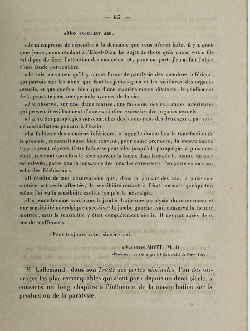 «Mon excellent Ami, «Je m’empresse de répoudre à la demande que vous m’avez faite, il y a quel- ques jours, nous rendant à l’Hôtel-Dieu. Le sujet de thèse qu’à choisi votre HIs est digne de fixer l’attention des médecins, et, pour ma part, j’en ai fait l’objet d'une étude particulière. «Je suis convaincu qu'il y a une forme de paralysie des membres inférieurs qui parfois suit les abus que font les jeunes gens et les vieillards des orgaues sexuels, et quelquefois, bien que d’une manière moins distincte, le gonflement de la prostate dans une période avancée de la vie. «J’ai observé, sur une dame mariée, une faiblesse des extrémités inférieures qui provenait évidemment d’une excitation excessive des organes sexuels. «J’ai vu des paraplégies survenir, chez des jeunes gens des deux sexes, par suite de masturbation poussée à l'excès. «La faiblesse des membres inférieurs, à laquelle donne lieu la tuméfaction de la prostate, reconnaît aussi bien souvent, pour cause première, la masturbation trop souvent répétée. Cette faiblesse peut aller jusqu’à la paraplégie la plus com- plète, revêtant toutefois le plus souvent la forme dans laquelle la pointe du pied est relevée, parce que la puissance des muscles extenseurs l’emporte encore sut celle des fléchisseurs. «Il résulte de mes observations que, dans la plupart des cas, la puissance motrice est seule affectée, la sensibilité restant à l’état normal; quelquefois même j’ai vu la sensibilité exaltée jusqu’à la névralgie. «Un jeune homme avait dans la jambe droite une paralysie du mouvement et une sensibilité névralgique excessive; la jambe gauche avait conservé la faculté motrice, mais la sensibilité y était complètement abolie. Il mourut après deux ans de souffrances. «Pour toujours votre sincère ami, «Valentin MOTT, M.-D., «Professeur île chirurgie à l’Université de New-York. ■ M. Lallemand, dans son Traité des pertes séminales, l’un des ou- vrages les plus remarquables qui aient paru depuis un demi-siècle, a consacré un long chapitre à l’influence de la masturbation sur la production de la paralysie. ü