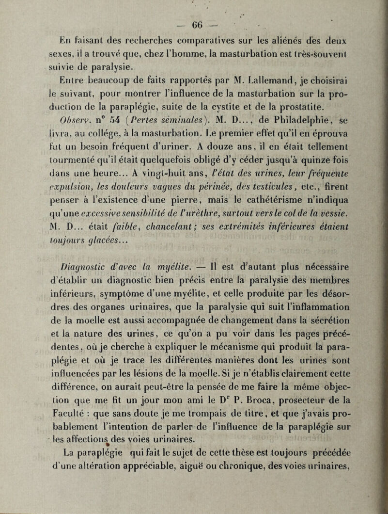 En faisant des recherches comparatives sur les aliénés des deux sexes, il a trouvé que, chez l’homme, la masturbation est très-souvent suivie de paralysie. Entre beaucoup de faits rapportés par M. Lallemand, je choisirai le suivant, pour montrer l’influence de la masturbation sur la pro- duction de la paraplégie, suite de la cystite et de la prostatite. Observ. n° 54 (Pertes séminales). M. D..., de Philadelphie, se livra, au collège, à la masturbation. Le premier effet qu’il en éprouva fut un besoin fréquent d’uriner. A douze ans, il en était tellement tourmenté qu’il était quelquefois obligé d’y céder jusqu’à quinze fois dans une heure... A vingt-huit ans, l’état des urines, leur fréquente expulsion, les douleurs vagues du périnée, des testicules, etc., firent penser à l’existence d’une pierre, mais le cathétérisme n’indiqua qu’une excessive sensibilité de l’urèthre, surtout vers le col de la vessie. M. D... était faible, chancelant ; ses extrémités inférieures étaient toujours glacées... Diagnostic d’avec la myélite. — Il est d’autant plus nécessaire d’établir un diagnostic bien précis entre la paralysie des membres inférieurs, symptôme d’une myélite, et celle produite par les désor- dres des organes urinaires, que la paralysie qui suit l’inflammation de la moelle est aussi accompagnée de changement dans la sécrétion et la nature des urines, ce qu’on a pu voir dans les pages précé- dentes, où je cherche à expliquer le mécanisme qui produit la para- plégie et où je trace les différentes manières dont les urines sont influencées par les lésions de la moelle. Si je n’établis clairement cette différence, on aurait peut-être la pensée de me faire la même objec- tion que me fit un jour mon ami le Dr P. Broca, prosecleur de la Faculté : que sans doute je me trompais de litre, et que j’avais pro- bablement l’intention de parler de l’influence de la paraplégie sur les affections des voies urinaires. La paraplégie qui fait le sujet de cette thèse est toujours précédée d’une altération appréciable, aiguë ou chronique, des voies urinaires,