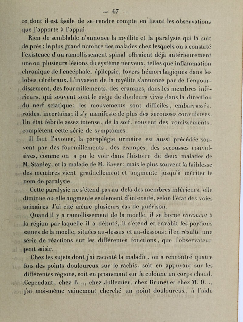 ce dont il est faoile de se rendre compte en lisant les observations que j’apporte à l’appui. Rien de semblable n’annonce la myélite et la paralysie qui la suit de près ; le plus grand nombre des malades chez lesquels on a constaté l’existence d’un ramollissement spinal offraient déjà antérieurement une ou plusieurs lésions du système nerveux, telles que inflammation chronique de l’encéphale, épilepsie, foyers hémorrhagiques dans les lobes cérébraux. L’invasion de la myélite s’annonce par de l’engour- dissement, des fourmillements, des crampes, dans les membres infé- rieurs, qui souvent sont le siège de douleurs vives dans la direction du nerf sciatique; les mouvements sont difficiles, embarrassés, roides, incertains; il s’y manifeste de plus des secousses convulsives. Un état fébrile assez intense, de la soif, souvent des vomissements, complètent cette série de symptômes. Il faut l’avouer; la paraplégie urinaire est aussi précédée sou- vent par des fourmillements, des crampes, des secousses convul- sives, comme on a pu le voir dans l’histoire de deux malades de M. Stanley, et la malade de M. Rayer; mais le plus souvent la faiblesse des membres vient graduellement et augmente jusqu’à mériter le nom de paralysie. Cette paralysie ne s’étend pas au delà des membres inférieurs, elle diminue ou elle augmente seulement d’intensité, selon l’état des voies urinaires, .l’ai cité même plusieurs cas de guérison. Quand il y a ramollissement de la moelle, il se borne rarement à la région par laquelle il a débuté, il s’étend et envahit les portions saines delà moelle, situées au-dessus et au-dessous; il en résulte une série de réactions sur les différentes fonctions, que l'observateur peut saisir. Chez les sujets dont j’ai raconté la maladie , on a rencontré quatre fois des points douloureux sur le rachis, soit en appuyant sur les différentes régions, soit en promenant sur la colonne un corps chaud. Cependant, chez B..., chez Jullemier, chez Brunet et chezM. I). ., j'ai moi-même vainement cherché un point douloureux, à l’aide