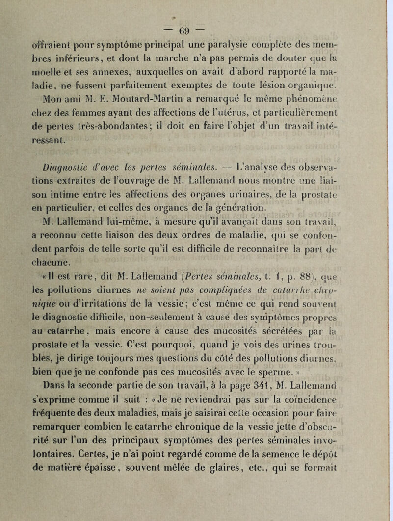 offraient pour symptôme principal une paralysie complète des mem- bres inférieurs, et dont la marche n’a pas permis de douter que la moelle et ses annexes, auxquelles on avait d’abord rapporté la ma- ladie, ne fussent parfaitement exemptes de toute lésion organique. Mon ami M. E. Moutard-Martin a remarqué le môme phénomène chez des femmes ayant des affections de l’utérus, et particulièrement de pertes très-abondantes; il doit en faire l’objet d’un travail inté- ressant. Diagnostic d’avec les perles séminales. — L’analyse des observa- tions extraites de l’ouvrage de M. Lallemand nous montre une liai- son intime entre les affections des organes urinaires, de la prostate en particulier, et celles des organes de la génération. M. Lallemand lui-même, à mesure qu’il avançait dans son travail, a reconnu cette liaison des deux ordres de maladie, qui se confon- dent parfois de telle sorte qu’il est difficile de reconnaître la part de chacune. «11 est rare, dit M. Lallemand (Pertes séminales, t. I, p. 88), que les pollutions diurnes ne soient pas compliquées de catarrhe chro- nique ou d’irritations de la vessie; c’est même ce qui rend souvent le diagnostic difficile, non-seulement à cause des symptômes propres au catarrhe, mais encore à cause des mucosités sécrétées par la prostate et la vessie. C’est pourquoi, quand je vois des urines trou- bles, je dirige toujours mes questions du côté des pollutions diurnes, bien que je ne confonde pas ces mucosités avec le sperme. » Dans la seconde partie de son travail, à la page 341, M. Lallemand s’exprime comme il suit : «Je ne reviendrai pas sur- la coïncidence fréquente des deux maladies, mais je saisirai cette occasion pour faire remarquer combien le catarrhe chronique de la vessie jette d’obscu- rité sur l’un des principaux symptômes des pertes séminales invo- lontaires. Certes, je n’ai point regardé comme de la semence le dépôt, de matière épaisse, souvent mêlée de glaires, etc., qui se formait