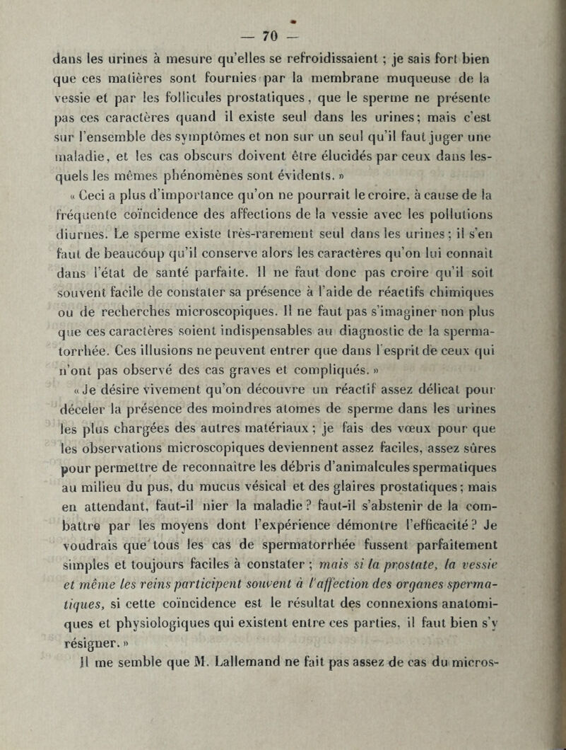 dans les urines à mesure qu’elles se refroidissaient ; je sais fort bien que ces matières sont fournies par la membrane muqueuse de la vessie et par les follicules prostatiques, que le sperme ne présente pas ces caractères quand il existe seul dans les urines; mais c’est sur l’ensemble des symptômes et non sur un seul qu’il faut juger une maladie, et les cas obscurs doivent être élucidés par ceux dans les- quels les mêmes phénomènes sont évidents. » « Ceci a plus d’importance qu’on ne pourrait le croire, à cause de la fréquente coïncidence des affections de la vessie avec les pollutions diurnes. Le sperme existe très-rarement seul dans les urines; il s’en faut de beaucoup qu’il conserve alors les caractères qu’on lui connaît dans l’état de santé parfaite. 11 ne faut donc pas croire qu’il soit souvent facile de constater sa présence à l’aide de réactifs chimiques ou de recherches microscopiques. Il ne faut pas s’imaginer non plus que ces caractères soient indispensables au diagnostic de la sperma- torrhée. Ces illusions ne peuvent entrer que dans l'esprit de ceux qui n’ont pas observé des cas graves et compliqués. » «Je désire vivement qu’on découvre un réactif assez délicat pour déceler la présence des moindres atomes de sperme dans les urines les plus chargées des autres matériaux; je fais des vœux pour que les observations microscopiques deviennent assez faciles, assez sûres pour permettre de reconnaître les débris d’animalcules spermatiques au milieu du pus, du mucus vésical et des glaires prostatiques; mais en attendant, faut-il nier la maladie ? faut-il s’abstenir de la com- battre par les moyens dont l’expérience démontre l’efficacité? Je voudrais que tous les cas de spermatorrhée fussent parfaitement simples et toujours faciles à constater ; mais si la prostate, la vessie et même les reins participent souvent à l'affection des organes sperma- tiques, si cette coïncidence est le résultat des connexions anatomi- ques et physiologiques qui existent entre ces parties, il faut bien s’y résigner. » Il me semble que M. Lallemand ne fait pas assez de cas du micros-