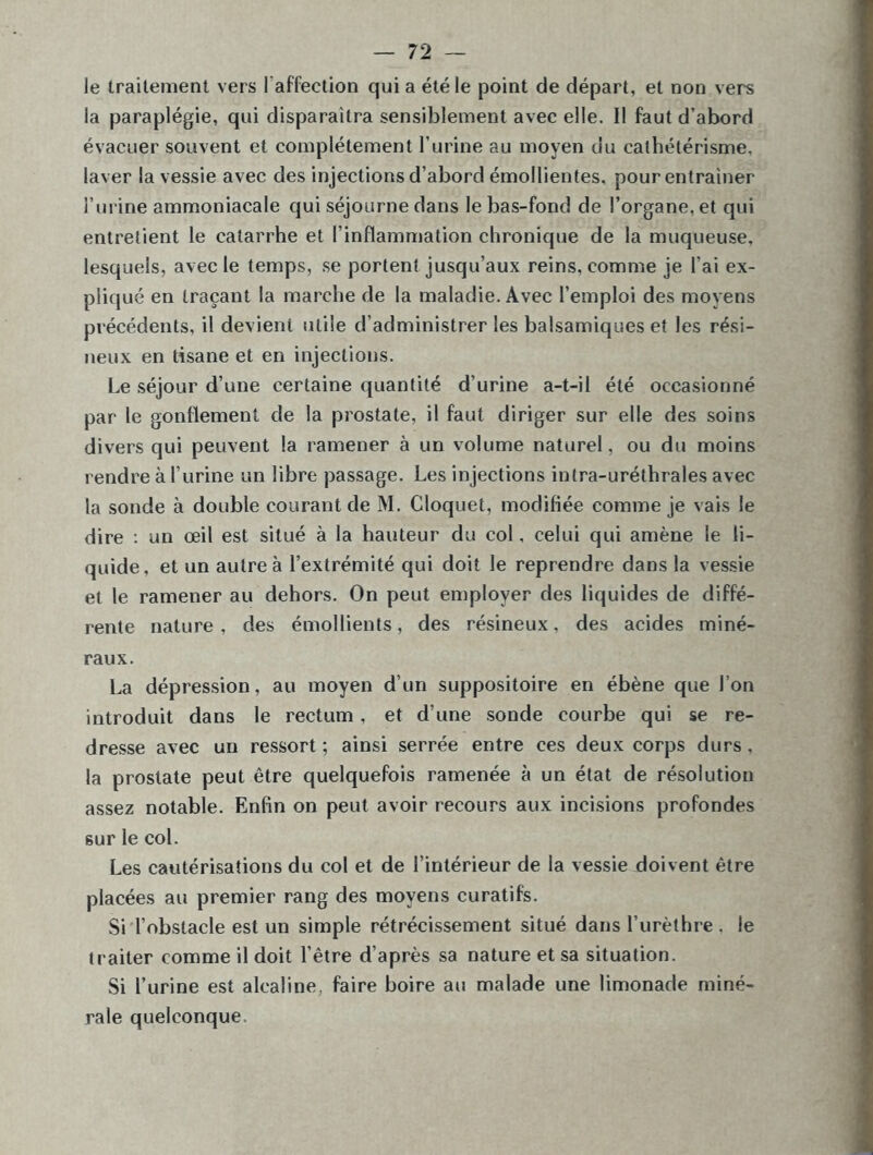 le traitement vers l’affection qui a été le point de départ, et non vers la paraplégie, qui disparaîtra sensiblement avec elle. Il faut d’abord évacuer souvent et complètement l’urine au moyen du cathétérisme, laver la vessie avec des injections d’abord émollientes, pour entraîner l’urine ammoniacale qui séjourne dans le bas-fond de l’organe, et qui entretient le catarrhe et l'inflammation chronique de la muqueuse, lesquels, avec le temps, se portent jusqu’aux reins, comme je l’ai ex- pliqué en traçant la marche de la maladie. Avec l’emploi des moyens précédents, il devient utile d’administrer les balsamiques et les rési- neux en tisane et en injections. Le séjour d’une certaine quantité d’urine a-t-il été occasionné par le gonflement de la prostate, il faut diriger sur elle des soins divers qui peuvent la ramener à un volume naturel, ou du moins rendre à l’urine un libre passage. Les injections inlra-uréthrales avec la sonde à double courant de M. Cloquet, modifiée comme je vais le dire : un œil est situé à la hauteur du col, celui qui amène le li- quide, et un autre à l’extrémité qui doit le reprendre dans la vessie et le ramener au dehors. On peut employer des liquides de diffé- rente nature, des émollients, des résineux, des acides miné- raux. La dépression, au moyen d’un suppositoire en ébène que l’on introduit dans le rectum, et d’une sonde courbe qui se re- dresse avec un ressort ; ainsi serrée entre ces deux corps durs. la prostate peut être quelquefois ramenée à un état de résolution assez notable. Enfin on peut avoir recours aux incisions profondes sur le col. Les cautérisations du col et de l’intérieur de la vessie doivent être placées au premier rang des moyens curatifs. Si l’obstacle est un simple rétrécissement situé dans l’urèthre . le traiter comme il doit l’être d’après sa nature et sa situation. Si l’urine est alcaline, faire boire au malade une limonade miné- rale quelconque.