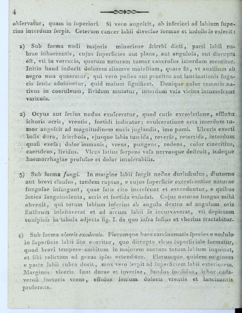 obfervatur, quam in fuperiori. Si -vero augefcit, ab inferiori ad labium fupe- rius interdum lerpit. Ceterum cancer labii diverfae lormae et indolisle exierit: a) Sub forma nodi majoris minorisue fcirrbi dicti, parti labii ru- brae inhaerentis, cujus fuperficies aut plana, aut angulofa, aut disrupta eft, vti in verrucis, quarum naturam tumor cancrofus interdum mentitur. Initio haud inducit dolorem aliamve moleftiam, quare fit, vt auxilium ab aegro non quaeratur, qui vero poftea aut pruritus aut lanc irrationis fuga- cis ferifu adrrfonetur, quid malum fignificet. Denique color tumoris na- tivus in coeruleum, lividum mutatur, interdum vafa vicina intumefcunt varicola. 2) Ocyus aut ferius nodus exulceratur, quod cutis exroriatione, effluxa ichoris acris, vrentis , foetidi indicatur; exulceratione orta imerdum tu- mor augefcit ad magnitudinem nucis juglandis, imo pomi. Ulceris exorti hafis dura, fcirrhofa, ejusque labia tumida , reverfa , retorrida, interdum quafi exefa; dolor immanis, vrens, pungens, rodens, color cineritius, caeruleus, lividus. Vicus latius ferpens vafa nervosque deftruit, indeque haemorrhagiae profufae et dolor intolerabilis. 3) Sub forma fungi. In margine labii furgit nodus duriufculus , diuturno aut brevi claufus, tandem ruptus, e cujus fuperficie excrefcentiae naturae fungofae infurgunt, quae fatis cito increfcunt et extenduntur, e quibus lanies fanguiuolenta, acris et foetida exfudat. Cujus naturae iungus mihi obvenit, qui totum labium inferius ab angulo dextro ad angulum oris Jrniftrum infeftaverat et ad arcum labii fe incurvaverat, vti depictum confpieis in tabula adjecta lig. I. de quo infra fuhus et vberius tractabitur. ' • - •; ' \ ■ 4) Sub forma viceris exedentis. Plerumque haec carcinomatis fpecies e nodulo in fuperficie labii filo e .oritur, quo disrupto vicus fuperficiale formatur, quod brevi tempore ambitum in majorem auctum totum labium inquinat, et Gbi relictum ad genas ipfas extenditur. Plerumque quidem oeginem ] e parte labii rubr a ducit , mox vero lerpit ad fuperficiem labii exteriorem. Margines viceris funt durae et inverlae, fundus fordidus, ichor cada- verou faetoris vrens, ebulus lenium doloris vreniis et lancinantis proferens. ■