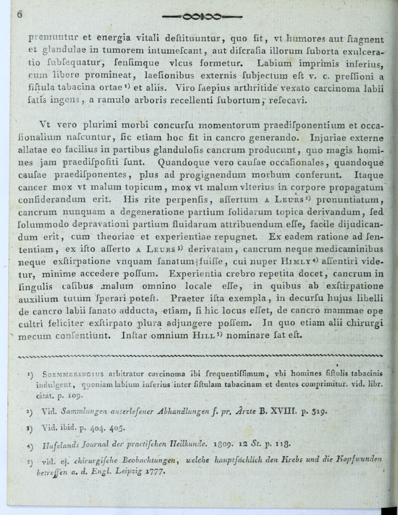 premuntur et energia vitali deftituuntur, quo fit, vt humores aut ftagnent et glandulae in tumorem intumefcant, aut difcrafia illorum fuborta exulcera- tio fubfequatur, fenfimque vicus formetur. Labium imprimis inferius, cum libere promineat, laelionibus externis fubjectum eft v. c. preffioni a fiftula tabacina ortae1) et aliis. Viro faepius arthritide vexato carcinoma labii falis ingens, a ramulo arboris recellenti fubortum, refecavi. Vt vero plurimi morbi concurfu momentorum praedifponentium et occa- fionalium nafcuntur, fic etiam hoc fit in cancro generando. Injuriae externe allatae eo facilius in partibus glandulofis cancrum producunt, quo magis homi- nes jam praedifpofiti funt. Quandoque vero caufae occafionales, quandoque caufae praedifponentes, plus ad progignendum morbum conferunt. Itaque cancer mox vt malum topicum, mox vt malum vlterius in corpore propagatum conliderandum erit. His rite perpenfis, affertum a Leurs2) pronuntiatum, cancrum nunquam a degeneratione partium folidavum topica derivandum, fed folummodo depravationi partium fluidarum attribuendum effe, facile dijudican- dum erit, cum theoriae et experientiae repugnet. Ex eadem ratione ad fen- tentiam , ex ifto afferto a Leurs 3) derivatam, cancrum neque medicaminibus neque exftirpatione vnquam fanatum(fuiffe, cui nuper I1imly4) affentiri vide- tur, minime accedere poffum. Experientia crebro repetita docet, cancrum in lingulis cafibus .malum omnino locale effe, in quibus ab exftirpatione auxilium tutum fperari poteft. Praeter ifta exempla , in decurfu hujus libelli de cancro labii fanato adducta, etiam, fi hic locus effet, de cancro mammae ope cultri feliciter exftirpato plura adjungere poffem. In quo etiam alii chirurgi mecum confentiunt. Inftar omnium Hill5) nominare fat eft. Soemmeringius arbitratur carcinoma ibi frequentiffimum, vbi homines fiftulis tabacinis indulgent, quoniam labium inferius inter fiftulam tabacinam et dentes comprimitur, vid. libr. citat, p. 109. i) Vid. Sammlungen auserlefener Alhundlungen f. pr. Arzte B. XVIIT. p. 519* l) Vid. ibid. p. 404. 405. 4' Ilufclands Journal der practifchen Heilkunde. 5) vid. ej. chirurgifche Eeohaehtungen, uelche betreffen a. d. Engl. Leipzig 1777. 1Q09. i2 St. p. 118- hauptfdchlich den Krebs und die liopjwunden