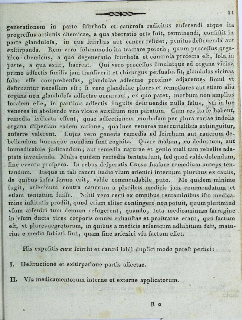 generationem in parte fcirrhofa et eancrofa radicitus auferendi atque ita progreffus actionis chemicae, a qua aberratio orta fuit, terminandi, confiftit in parte glandulofa, in qua fcirrhys aut cancer refidet, penitus deftruenda aut exftirpanda. Rem vero folummodo ita tractare poteris, quum proceffus orga- nico - chemicus, a quo degeneratio fcirrhofa et concrofa profecta eft, fola. in parte, a qua exiit, haereat. Qui vero proceffus fimulatque ad organa vicina primo adfectis fimilia jam tranfiverit et chirurgus pevfuafus fit, glandulas vicinas folas effe comprehenfas, glandulae adfectae proxime adjacentes limul vt deftruantur neceffum eft 5 fi vero glandulae plures et remotiores aut etiam alia organa non glandulofa adfectae occurrant, ex quo patet, morbum non amplius localem effe, in partibus adfectis lingulis deftruendis nulla falus, vti in lue venerea in aboliendo vno vicere auxilium non paratum. Cum res ita fe habent, remedia indicata effent, quae adfectionem morbofam per plura variae indolis organa difperfam eadem ratione , qua lues venerea mercurialibus exftinguitur, auferre valerent. Cujus vero generis remedia ad fcirrhum aut cancrum de- bellandum hucusque nondum funt cognita. Quare malum, eo deductum, aut immedicabile judicandum 5 aut remedia naturae et genio mali tam rebellis ada- ptata invenienda. Multa quidem remedia tentatafunt, fed quod valde dolendum, fine eventu profpero. In rebus defperatis Celso fuafore remedium anceps len- tandum. Itaque in tali cancri ftadio vfum arfenici internum pluribus ex caulis, de quibus infra fermo erit, valde commendabile puto. Me quidem minime fugit, arfenicum contra cancrum a pluribus medicis jam commendatum et etiam tentatuin fuiffe. Nihil vero certi ex omnibus tentaminibus ifto medica- mine inftitutis prodiit, quod etiam aliter contingere non potuit, quum plurimi ad vfum arfenici tum demum refugerent, quando, tota medicaminum farragine in vfum ducta vires corporis omnes exliauftae et proftratae erant, quo factum eft, vt plures aegrotorum, in quibus a medicis arfenicum adhibitum fuit, matu- rius e medio fublati fint, quam fine arfenici vfu factum effet. His expolitis cura fcirrhi et cancri labii duplici modo poteft perfici: I. Deftructione et exftirpatione partis affectae. II, Vfu medicamentorum interne et externe applicatorum.