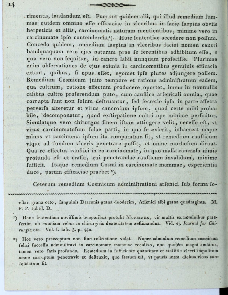 *4 , rimentis, laudandum eft. Fuerunt quidem alii, qui illud remedium fum- mae quidem omnino effe efficaciae in vlceribus in facie faepius obviis herpeticis et aliis, carcinomatis naturam mentientibus, minime vero in carcinomate ipfo contenderent1). Huic lentendae accedere non poffum. Concedo quidem, remedium faepius in vlceribus faciei nomen cancri haudquaquam vero ejus naturam prae fe ferentibus adhibitum effe, e quo vero non fequitur, in cancro labii nunquam profeciffe. Plurimae enim obfervationes de ejus eximia in carcinomatibus genuinis efficacia extant, quibus, [i opus effet, egomet ipfe plures adjungere poffem. Remedium Cosmicum jufto tempore et ratione adminiftratum eadem, qua cultrum, ratione effectum producere oportet, immo in nonnullis cafibus cultro proferendum puto, cum cauftico arfenicali omnia, quae corrupta funt non folum deftruantur, fed fecretio ipfa in parte affecta perverfa alteretur et virus cancrofum ipfum, quod certe mihi proba- bile, decomponatur, quod exftirpatione cultri ope minime perficitur. Simulatque vero chirurgus finem iftum attingere velit, necelle eft, vt virus carcinomatofum folae parti, in qua fe exferit, inhaereat neque minus vt carcinoma ipfum ita comparatum fit, vt remedium caufticum yfque ad fundum viceris penetrare poflit^ et omne morbofum diruat. Qua re effectus cauftici in eo carcinomate, in quo maffa cancrofa nimis profunda eft et craffa, cui penetrandae caufticum invalidum, minime fufficit. Itaque remedium Cosmi in carcinomate mammae, experientia duce , parum efficaciae praebeta). Ceterum remedium Cosmicum adminiftrationi arfenici fub forma fo- vftar. grana octo, fanguinis Draconis grana duodecim, Arfenici albi grana quadraginta. M. F. P. fubtil. D. *) Ha nc fententiam noviffimis temporibus protulit Muiysinna, vir multis ex nominibus prae- fertim ob eximiam rebus in chirurgicis dexteritatem aeftimandus. Vid. ej. Journal fiir Chi- rurge etc. Vol. I. fafc. 5. p. 440. Hoc vero praeceptum non fine ieltrictione valet. Nuper admodum remedium cosmicum felici fuccelTu admnnftravi in carcinomate mammae recidivo, non quidam magni ambitus, tamen vero fatis profundo. R.emedium in fufticieute quantitate et craffitie vlceri impofituin omne corruptum penetravit et deftruxit, quo factum eft, vt paucis intra diebus vicus con- folidatum fit.