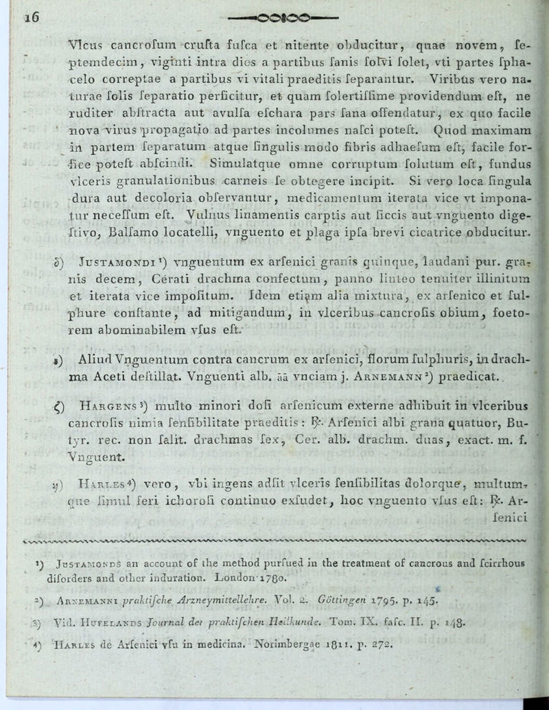 Vicus cancrofum crufta fufca et nitente obducitur, quae novem, fe- ptemdecim, viginti intra dios a partibus fanis folvi folet, vti partes fpha- celo correptae a partibus vi vitali praeditis feparantur. Viribtis vero na- turae folis feparatio perficitur, et quam folertiflime providendum eft, ne ruditer abftracta aut avulfa efchara pars fana offendatur, ex quo facile ' nova virus'propagatio ad partes incolumes nafci poteft. Quod maximam in partem feparatum atque fingulis modo fibris adhaefum eft, facile for- fice poteft abfcindi. Simulatque omne corruptum follitum eft, fundus viceris granulationibus carneis fe obtegere incipit. Si vero loca fingula dura aut decoloria obfervantur, medicamentum iterata vice vt impona- tur neceffum eft. Vulnus linamentis carptis aut ficcis aut vnguento dige- ftivo, Balfamo locatelli, vnguento et plaga ipfa brevi cicatrice obducitur. S) Justamondi *) vnguentum ex arfenici granis quinque, laudani pur. gra- nis decem, Cerati drachrna confectum, panno linteo tenuiter illinitum et iterata vice impolitum. Idem eti^m alia mixtura, ex arfenico et ful- pliure conftante, ad mitigandum, in vlceribus cancrofis obium^ foeto- rem abominabilem vfus eft. *) Aliud Vnguentum contra cancrum ex arfenici, florum fulphuris, in drach- ma Aceti deftillat. Vnguenti alb, Tia vnciamj. Arnemann2) praedicat. Hargens5) multo minori doli arfenicum externe adhibuit in vlceribus cancrofis nimia fenfibilitate praeditis: Arfenici albi grana quatuor, Bu- tyr. rec. non falit. drachmas fex, Cer. alb. drachm. duas, exact. m. f. Vnguent. jj) Kaiu.es4) vero, vbi ingens adfit viceris fenfibilitas dolorque, multum-» oue fimul feri ichorofi continuo exfudet, hoc vnguento vius eft: f>b Ar- fenici Jbstamones an account of the metbod purfued in the treatment of cancrous and fcirrlious difoiders and otlier induration. London-17(30. 2) Ajikemanni praktifclie Arzneymittellelire. Vo!. 2. Gottingeri 1795. p. i45* S) Vid. Hutelatvds Journal der praktifcheti Hoilkunde. Tom. IX. fafc. II. p. i-4S- <0 IIarles de Arfenici vfu in medicina. Norimbergae iQii. p. 272.