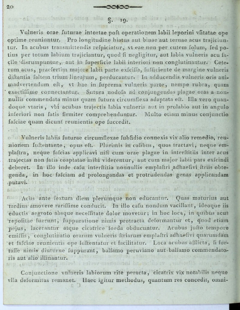 §• Vulneris orae futurae intortae poft operationem labii leporini vfitatae ope optime reuniuntur. Pro longitudine hiatus aut binae aut ternae acus trajiciun- tur. In acubus transmittendis refpiciatur, vt eae non per cutem folum, fed. po- tius per totum labium trajiciantur, quod fi negligitur, aut labia vulneris acu fa- cile disrurnpuntur, aut in fuperficie labii interiori non conglutinantur. Cete- rum acus, praefertim majore labii parte exfciffa, fufficiente de margine vulneris diftantia faltem trium linearum, perducantur. In adducendis vulneris oris ani- madvertendum eft, vt hae in fuprema vulneris parte, nempe rubra, quam exactiffime connectantur. Sutura nodofa ad conjungendas plagae oras a non- nullis commendata minus quam futura circumflexa adaptata eft. Illa vero quan- doque vtaris , vbi acubus trajectis labia vulneris aut in prolabio aut in angulo inferiori non fatis firmiter comprehenduntur. Multo etiam minus conjunctio fafciae quam dicunt reunientis ope fuccedit.. Vulneris labiis futurae circumflexae fubfidio connexis vix alio remedio, reu- nionem fu ft en tante , opus eft. Plurimis in ca tibiis, quos tractavi, neque em- plaftra, neque fafcias applicavi nili cum orae plagae in interltitiis inter acus trajectas non fatis coaptatae mihi viderentur, aut cum major labii pars exfcindi deberet. In illo inde cafu interftitia nonnullis emplaftri ^dhaefivi ftriis obte- genda, in hoc fa-fciam ad prolongandas et protrudendas genas applicandam -putavi. Acus ante fextum diem plerumque non educantur. Quas maturius aut tardius amovere rariffime conducit. In illo cafu nondum vacillant , ideoque iis eductis aegroto absque neceffitate dolor movetur5 in hoc loca, in quibus acus repofitae fuerunt, fuppuratione nimis protracta deformantur et, quod etiam pejus, lacerantur atque cicatrice foeda obducuntur. Acubus jufto tempore emiffis , conglutinatio orarum vulneris ftriarum emplaftri adha-efivi quarumdam et fafciae reunientis ope luftentatur et facilitatur. Loca acubus afflicta, fi for- taffe nimis diuturne fuppurant, balfamo peruviano aut-balfamo commendato- ris aut alio illinantur. Conjunctione vulneris labiorum rite peracta, cicatrix vix notabilis neque vlla deformitas remanet. Haec igitur methodus, quantum res concedit, omni-