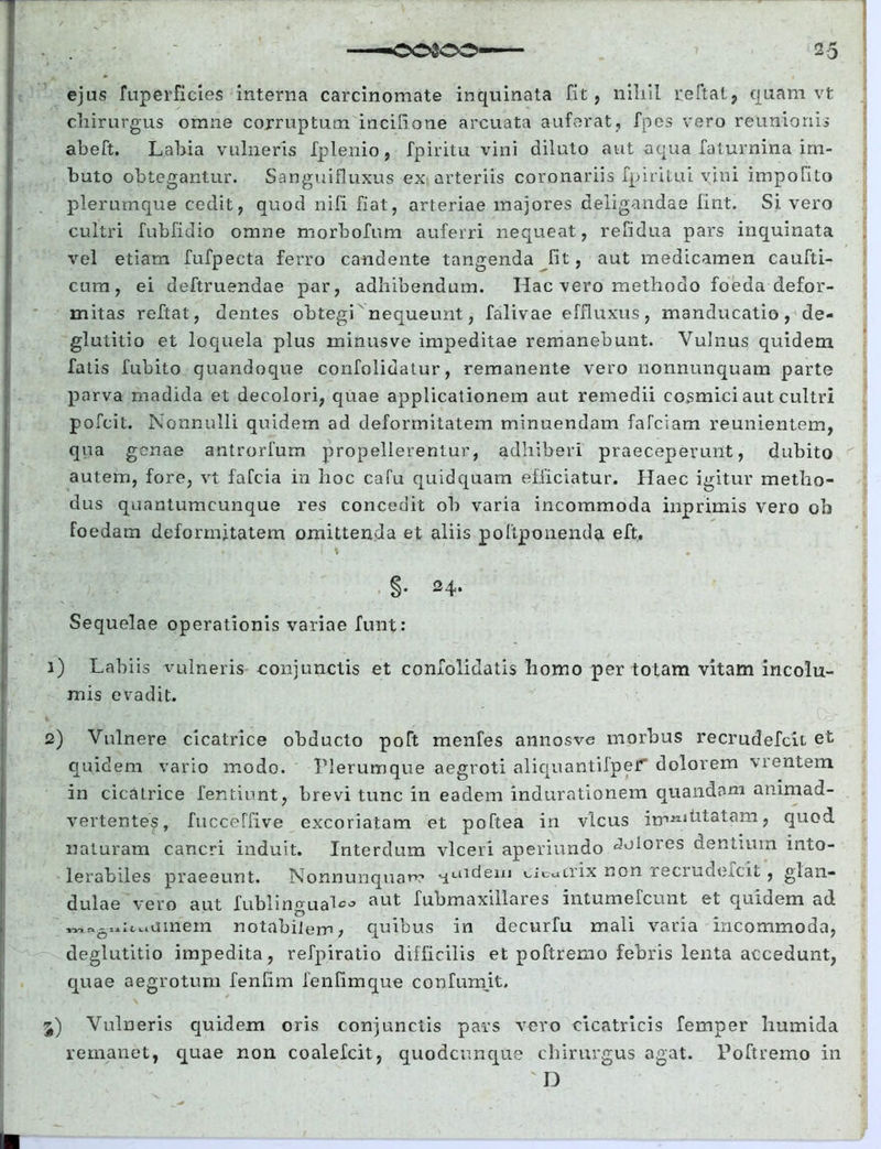 ejus fuperficies interna carcinomate inquinata fit, nihil reftat, quam vt chirurgus omne corruptum incilione arcuata auferat, fpes vero reUnioriis abeft. Labia vulneris fplenio, fpiritu vini diluto aut aqua faturnina im- buto obtegantur. Sanguifluxus ex arteriis coronariis fpiritui vini impolito plerumque cedit, quod nifi fiat, arteriae majores deligandae fint. Si. vero cultri fubfidio omne morbofum auferri nequeat, refidua pars inquinata vel etiam fufpecta ferro candente tangenda fit, aut medicamen caufti- cum, ei deftruendae par, adhibendum. Hac vero methodo foeda defor- mitas reflat, dentes obtegi nequeunt, falivae effluxus, manducatio, de- glutitio et loquela plus minusve impeditae remanebunt. Vulnus quidem fatis fubito quandoque confolidatur, remanente vero nonnunquam parte parva madida et decolori, quae applicationem aut remedii covsmici aut cultri pofcit. Nonnulli quidem ad deformitatem minuendam faTciam reunientem, qua genae antrorfum propellerentur, adhiberi praeceperunt, dubito autem, fore, vt fafcia in hoc cafu quidquam efficiatur. Haec igitur metho- dus quantumcunque res concedit oh varia incommoda inprimis vero ob foedam deformitatem omittenda et aliis poliponenda eft. . \ §• 24* Sequelae operationis variae funt: 1) Labiis vulneris conjunctis et confolidatis homo per totam vitam incolu- mis evadit. 2) Vulnere cicatrice obducto poft menfes annosve morbus recrudefcii et quidem vario modo. Plerumque aegroti aliquantifpef dolorem \ientem in cicatrice fentiunt, brevi tunc in eadem indurationem quandam animad- vertentes, fucceffive excoriatam et poftea in vicus im211 statam, quod naturam cancri induit. Interdum vlceri aperiundo dolores dentium into- lerabiles praeeunt. Nonnunquam ^uidem cicatrix non recrudefcii, glan- dulciG vero aut fublin^us^'5 aut Tuljuiaxiilaros mtumdcuut 6t c^uidom aci W1 ftgllltl 1 amem notabilem, quibus in decurfu mali varia incommoda, deglutitio impedita, refpiratio difficilis et poftremo febris lenta accedunt, quae aegrotum fenfim fenfimque confumit. 3) Vulneris quidem oris conjunctis pars voro cicatricis femper humida remanet, quae non coalefcit, quodcunque chirurgus agat. Poftremo in D