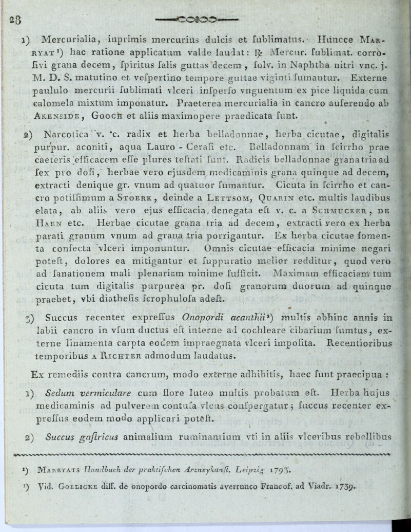 C0200 1) Mercurialia, inprimis mercurius dulcis et fublimatus. Hiincce Mar- ryat J) liac ratione applicatum valde laudat: 1^ Mercur. fubli nat. corro- fivi grana decem, fpiritus falis guttas decem , folv. in Naphtha nitri vnc. j. M. D. S. matutino et vefpertino tempore guttae viginti fumantur. Externe paululo mercurii fublimati vlceri infperfo vnguentum ex pice liquida cum calomela mixtum imponatur. Praeterea mercurialia in cancro auferendo ab Akenside, Goocii et aliis maximopere praedicata funt. 2) Narcotica v. ’c. radix et herba belladonnae, herba cicutae, digitalis purpur. aconiti, aqua Lauro - Cerafi. etc. Belladonnam in fcirrho prae caeteris efficacem effe plures teftati funt. Radicis belladonnae granatriaad fex pro dofi, herbae vero ejusdem medicaminis grana quinque ad decem, extracti denique gr. vnum ad quatuor fumantur. Cicuta in fcirrho et can- cro potiffimum a Stoerk, deinde a Lettsom, Quarin etc. multis laudibus elata, ab aliis vero ejus efficacia. denegata eft v. c. a Schmucker, de Id aen etc. Herbae cicutae grana tria ad decem, extracti vero ex herba parati granum vnum ad grana tria porrigantur. Ex herba cicutae fomen- ta confecta vlceri imponuntur. Omnis cicutae efficacia minime negari poteft, dolores ea mitigantur et fuppuratio melior redditur, quod vero ad fanatjouem mali plenariam minime fuffxeit. Maximam efficaciam tum cicuta tum digitalis purpurea pr. dofi granorum duorum ad quinque praebet, vbi diathefis fcrophulofa adeft. 5) Succus recenter expreffus Onopordi acanthii*) multis abhinc annis in labii cancro in vfum ductus eft interne ad cochleare 'cibarium fumtus, ex- terne linamenta carpta eodem impraegnata vlceri impofita. Recentioribus temporibus a Richter admodum laudatus. Ex remediis contra cancrum, modo externe adhibitis, haec funt praecipua : l) Sedum vermiculare cum flore luteo multis probatum eft. Herba hujus medicaminis ad pulverem contufa vicus confpergatur j fuccus recenter ex- preffus eodem modo applicari poteft. 2) Succus gajlricus animalium ruminantium vti in aliis vlceribus rebellibus MaiiryATS Handbuch der praktifchen Arzneykilnft. Lri/jzig 1791. J) Yid. Goeucku dilf. de onopordo carcinomatis averrunco Francof. ad Viadr. 1739.