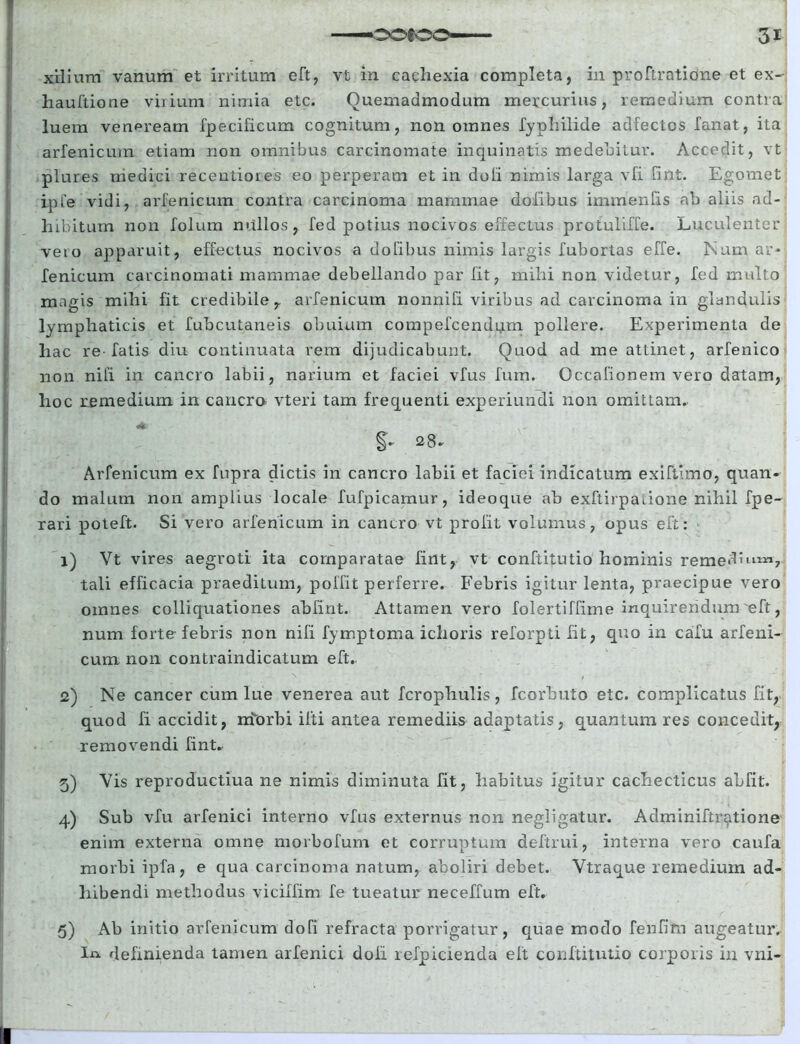 xiiium vanum et irritum eft, vt in cachexia completa, in proftratidne et ex- hauftione virium nimia etc. Quemadmodum mercurius, remedium contra luem veneream fpecificum cognitum, non omnes fypliilide adfectos fanat, ita arfenicuin etiam non omnibus carcinomate inquinatis medebitur. Accedit, vt plures medici receutioies eo perperam et in doli nimis larga vli unt. Egomet ipfe vidi, arfenicum contra carcinoma mammae dolibus immenfis ab aliis ad- hibitum non folum nullos, fed potius nocivos effectus protuliffe. Luculenter vero apparuit, effectus nocivos a dofibus nimis largis fubortas effe. Num ar- fenicum carcinomati mammae debellando par fit, mihi non videtur, fed inulto magis mihi fit credibile, arfenicum nonnifi viribus ad carcinoma in glandulis lymphaticis et fubcutaneis obuium compefcendnm pollere. Experimenta de hac re-fatis diu continuata rem dijudicabunt. Quod ad me attinet, arfenico non nili in cancro labii, narium et faciei vfus fum. Occafionem vero datam, hoc remedium in cancro vteri tam frequenti experiundi non omittam. 28. Arfenicum ex fupra dictis in cancro labii et faciei indicatum exifthno, quan- do malum non amplius locale fufpicamur, ideoque ab exftirpaiione nihil fpe- rari poteft. Si vero arfenicum in cancro vt proiit volumus, opus eft: 1) Vt vires aegroti ita comparatae fint, vt conftijmtio hominis remedhna*, tali efficacia praeditum, poffit perferre. Febris igitur lenta, praecipue vero omnes colliquationes abfint. Attamen vero folertiffime inquirendum eft, num forte febris non nifi fymptoma ichoris reforpti fit, quo in cafu arfeni- cum non contraindicatum eft. 2) Ne cancer cum lue venerea aut fcrophulis, fcorbuto etc. complicatus fit, quod fi accidit, nforbi ilti antea remediis adaptatis, quantum res concedit, removendi fint* 5) Vis reproductiua ne nimis diminuta fit, habitus igitur cachecticus abfit. 4) Sub vfu arfenici interno vfus externus non negligatur. Adminiftr^tione enim externa omne morbofum et corruptum deftrui, interna vero caufa morbi ipfa, e qua carcinoma natum, aboliri debet. Vtraque remedium ad- hibendi methodus viciffim fe tueatur neceffum eft. 5) Ab initio arfenicum dofi refracta porrigatur, quae modo fenfim augeatur. Ij* definienda tamen arfenici dofi refpicienda eft conftitutio corporis in vni-