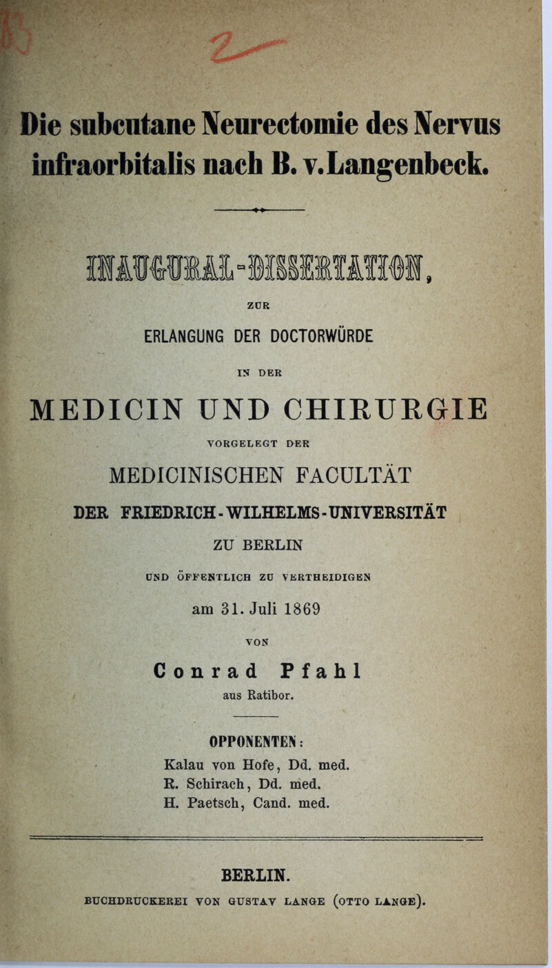 Die subcntane Neurectomie des Nervus infraorbitalis nach B. v.Langenbcck. ZDR ERLANGUNG DER DOCTORWÜRDE IS DER MEDICIN UND CHIRURGIE VORGELEGT DER MEDICINISCHEN FACULTÄT DER FRIEDRICH - WILHELMS - UNIVERSITÄT ZU BERLIN UND ÖFFENTLICH ZD VERTH EID IG EN am 31. Juli 1869 VON Conrad Pfahl aus Ratibor. OPPONENTEN: Kalau von Hofe, Dd. med. R. Schirach, Dd. med. H. Paetsch, Cand. med. BERLIN. BÜCHDRUCKEREI VON GUSTAV LANGE (OTTO LANGE).