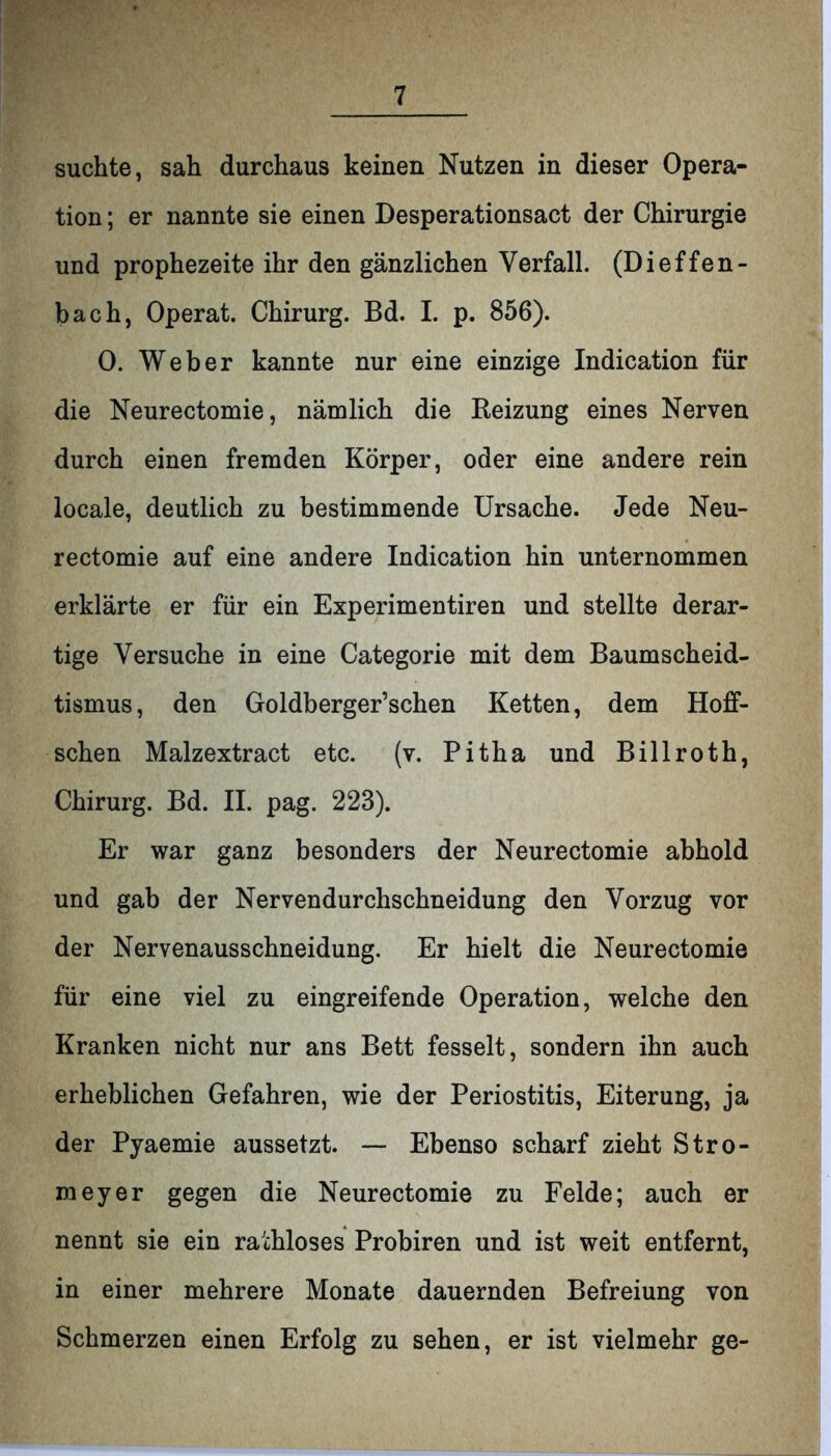 suchte, sah durchaus keinen Nutzen in dieser Opera- tion ; er nannte sie einen Desperationsact der Chirurgie und prophezeite ihr den gänzlichen Verfall. (Dieffen- bach, Operat. Chirurg. Bd. I. p. 856). 0. Weber kannte nur eine einzige Indication für die Neurectomie, nämlich die Reizung eines Nerven durch einen fremden Körper, oder eine andere rein locale, deutlich zu bestimmende Ursache. Jede Neu- rectomie auf eine andere Indication hin unternommen erklärte er für ein Experimentiren und stellte derar- tige Versuche in eine Categorie mit dem Baumscheid- tismus, den Goldberger’schen Ketten, dem Hoff- schen Malzextract etc. (v. Pitha und Billroth, Chirurg. Bd. II. pag. 223). Er war ganz besonders der Neurectomie abhold und gab der Nervendurchschneidung den Vorzug vor der Nervenausschneidung. Er hielt die Neurectomie für eine viel zu eingreifende Operation, welche den Kranken nicht nur ans Bett fesselt, sondern ihn auch erheblichen Gefahren, wie der Periostitis, Eiterung, ja der Pyaemie aussetzt. — Ebenso scharf zieht Stro- meyer gegen die Neurectomie zu Felde; auch er nennt sie ein rathloses Probiren und ist weit entfernt, in einer mehrere Monate dauernden Befreiung von Schmerzen einen Erfolg zu sehen, er ist vielmehr ge-