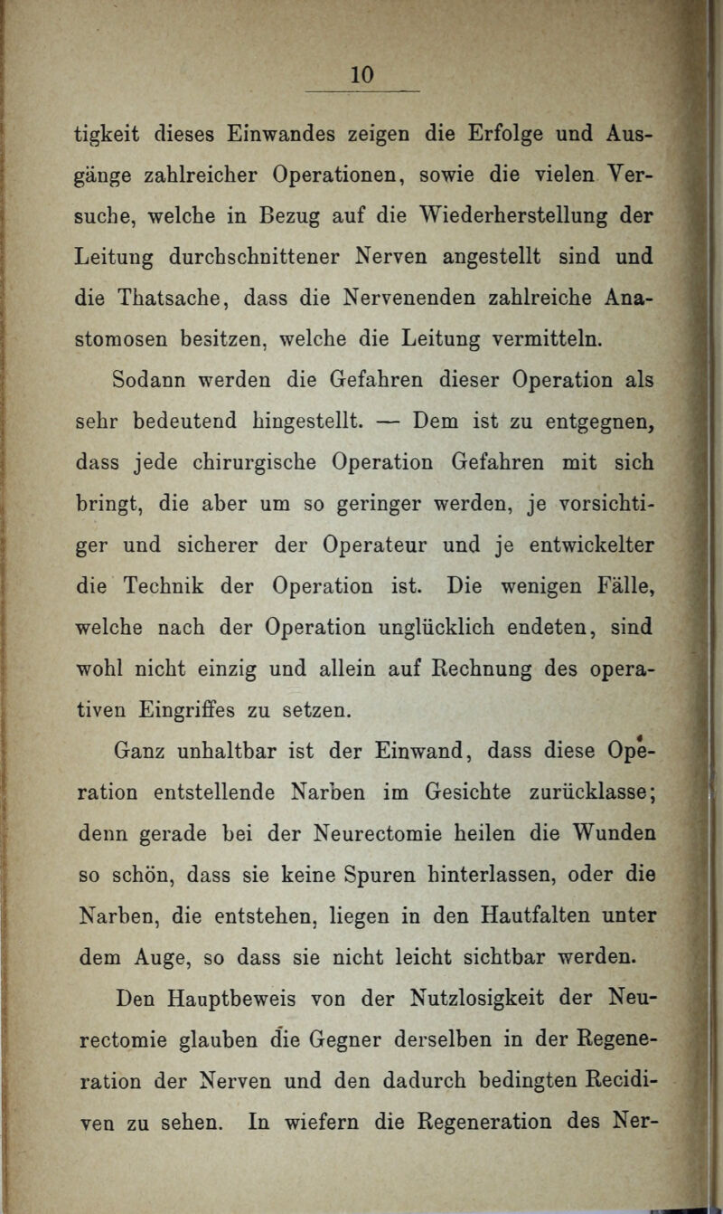 tigkeit dieses Einwandes zeigen die Erfolge und Aus- gänge zahlreicher Operationen, sowie die vielen Ver- suche, welche in Bezug auf die Wiederherstellung der Leitung durchschnittener Nerven angestellt sind und die Thatsache, dass die Nervenenden zahlreiche Ana- stomosen besitzen, welche die Leitung vermitteln. Sodann werden die Gefahren dieser Operation als sehr bedeutend hingestellt. — Dem ist zu entgegnen, dass jede chirurgische Operation Gefahren mit sich bringt, die aber um so geringer werden, je vorsichti- ger und sicherer der Operateur und je entwickelter die Technik der Operation ist. Die wenigen Fälle, welche nach der Operation unglücklich endeten, sind wohl nicht einzig und allein auf Rechnung des opera- tiven Eingriffes zu setzen. Ganz unhaltbar ist der Einwand, dass diese Ope- ration entstellende Narben im Gesichte zurücklasse; denn gerade bei der Neurectomie heilen die Wunden so schön, dass sie keine Spuren hinterlassen, oder die Narben, die entstehen, liegen in den Hautfalten unter dem Auge, so dass sie nicht leicht sichtbar werden. Den Hauptbeweis von der Nutzlosigkeit der Neu- rectomie glauben die Gegner derselben in der Regene- ration der Nerven und den dadurch bedingten Recidi- ven zu sehen. In wiefern die Regeneration des Ner-