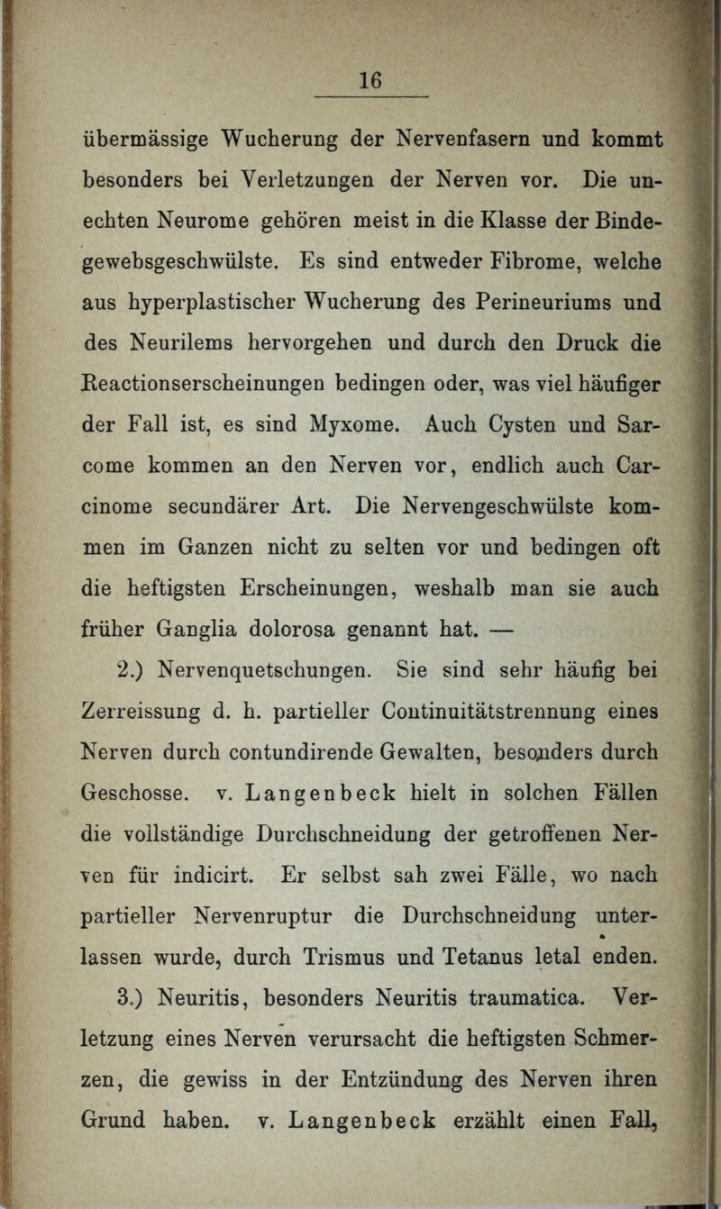 übermässige Wucherung der Nervenfasern und kommt besonders bei Verletzungen der Nerven vor. Die un- echten Neurome gehören meist in die Klasse der Binde- gewebsgeschwülste. Es sind entweder Fibrome, welche aus hyperplastischer Wucherung des Perineuriums und des Neurilems hervorgehen und durch den Druck die Beactionserscheinungen bedingen oder, was viel häufiger der Fall ist, es sind Myxome. Auch Cysten und Sar- come kommen an den Nerven vor, endlich auch Car- cinome secundärer Art. Die Nervengeschwülste kom- men im Ganzen nicht zu selten vor und bedingen oft die heftigsten Erscheinungen, weshalb man sie auch früher Ganglia dolorosa genannt hat. — 2. ) Nervenquetschungen. Sie sind sehr häufig bei Zerreissung d. h. partieller Continuitätstrennung eines Nerven durch contundirende Gewalten, besonders durch Geschosse, v. Langenbeck hielt in solchen Fällen die vollständige Durchschneidung der getroffenen Ner- ven für indicirt. Er selbst sah zwei Fälle, wo nach partieller Nervenruptur die Durchschneidung unter- % lassen wurde, durch Trismus und Tetanus letal enden. 3. ) Neuritis, besonders Neuritis traumatica. Ver- letzung eines Nerven verursacht die heftigsten Schmer- zen, die gewiss in der Entzündung des Nerven ihren Grund haben, v. Langenbeck erzählt einen Fall,