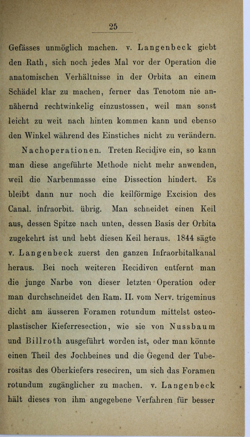 Gefässes unmöglich machen, v. Langenbeck giebt den Rath, sich noch jedes Mal vor der Operation die anatomischen Verhältnisse in der Orbita an einem Schädel klar zu machen, ferner das Tenotom nie an- nähernd rechtwinkelig einzustossen, weil man sonst leicht zu weit nach hinten kommen kann und ebenso den Winkel während des Einstiches nicht zu verändern. Nachoperationen. Treten Recidive ein, so kann man diese angeführte Methode nicht mehr anwenden, weil die Narbenmasse eine Dissection hindert. Es bleibt dann nur noch die keilförmige Excision des Canal, infraorbit. übrig. Man schneidet einen Keil aus, dessen Spitze nach unten, dessen Basis der Orbita zugekehrt ist und hebt diesen Keil heraus. 1844 sägte v. Langenbeck zuerst den ganzen Infraorbitalkanal heraus. Bei noch weiteren Recidiven entfernt man die junge Narbe von dieser letzten Operation oder man durchschneidet den Ram. II. vom Nerv, trigeminus dicht am äusseren Foramen rotundum mittelst osteo- plastischer Kieferresection, wie sie von Nussbaum und Billroth ausgeführt worden ist, oder man könnte einen Theil des Jochbeines und die Gegend der Tube- rositas des Oberkiefers reseciren, um sich das Foramen rotundum zugänglicher zu machen, v. Langenbeck hält dieses von ihm angegebene Verfahren für besser