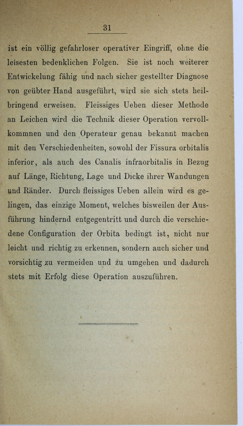 ist ein völlig gefahrloser operativer Eingriff, ohne die leisesten bedenklichen Folgen. Sie ist noch weiterer Entwickelung fähig und nach sicher gestellter Diagnose von geübter Hand ausgeführt, wird sie sich stets heil- bringend erweisen. Fleissiges Ueben dieser Methode an Leichen wird die Technik dieser Operation vervoll- kommnen und den Operateur genau bekannt machen mit den Verschiedenheiten, sowohl der Fissura orbitalis inferior, als auch des Canalis infraorbitalis in Bezug auf Länge, Richtung, Lage und Dicke ihrer Wandungen und Ränder. Durch fleissiges Ueben allein wird es ge- lingen, das einzige Moment, welches bisweilen der Aus- führung hindernd entgegentritt und durch die verschie- dene Configuration der Orbita bedingt ist, nicht nur leicht und richtig zu erkennen, sondern auch sicher und vorsichtig zu vermeiden und zu umgehen und dadurch stets mit Erfolg diese Operation auszuführen.