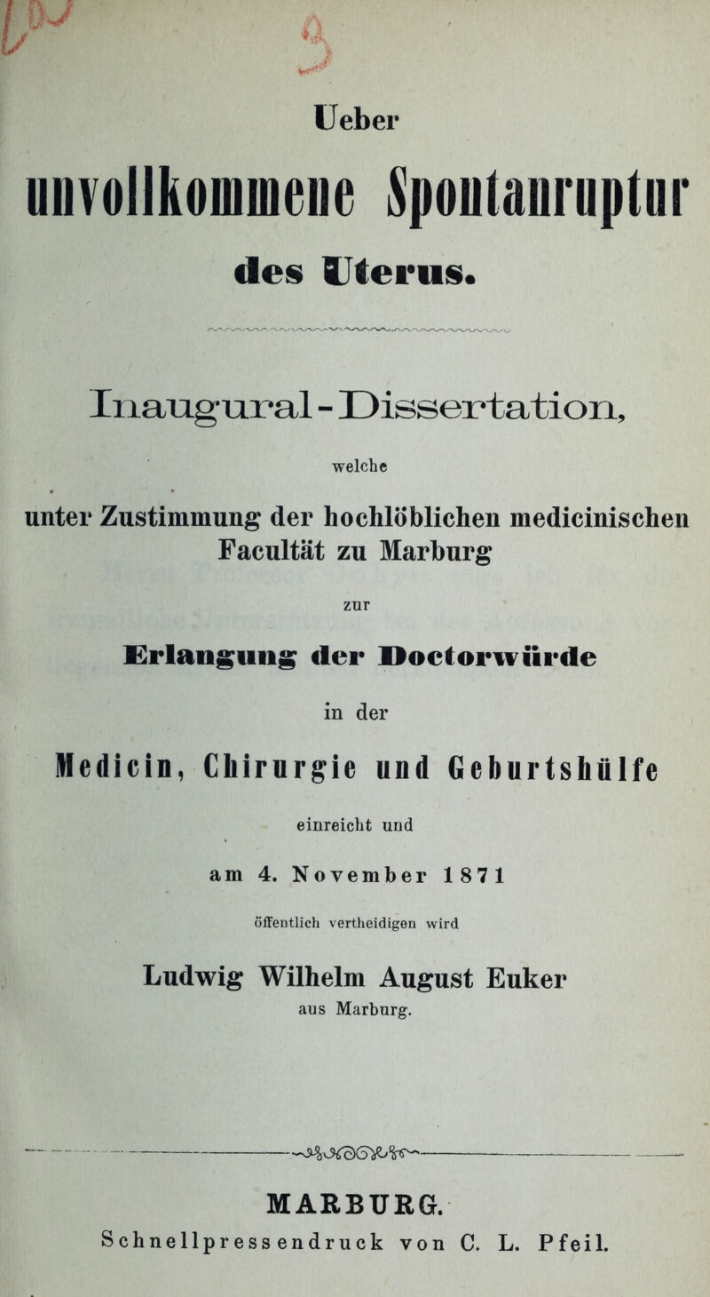 Ueber unvollkommene Spoutanruptnr des Uterus. Inaug ural - Dissertation, welche unter Zustimmung der hoehlöblichen medicinischen Facultät zu Marburg zur Erlangung der Doctorwiirde in der Medicin, Chirurgie und Geburtshülfe einreicht und am 4. November 1871 öffentlich vertheidigen wird Ludwig Wilhelm August Euker aus Marburg. * * — MARBURG. Schnellpressendruck von C. L. Pfeil.