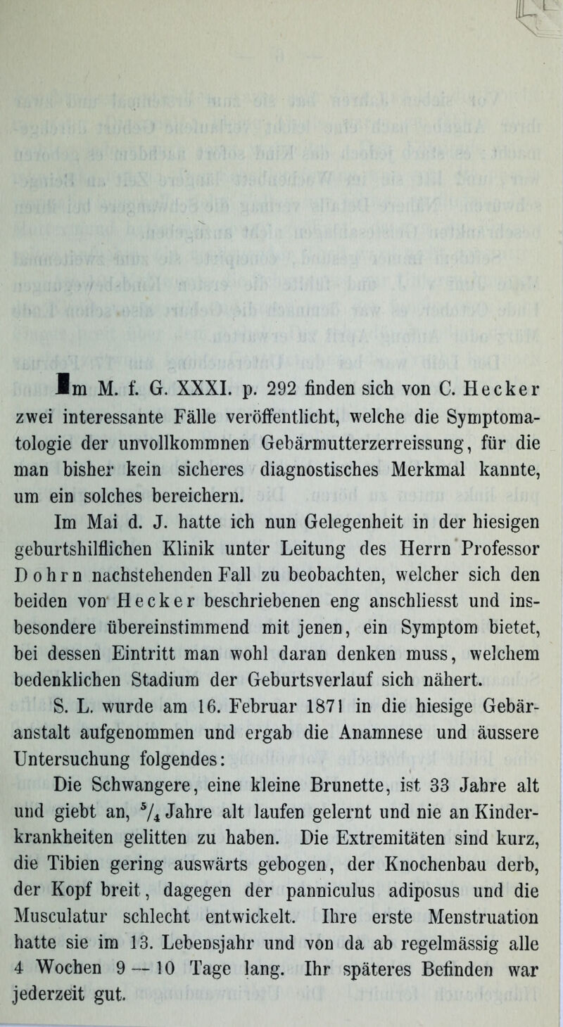 Im M. f. G. XXXI. p. 292 finden sich von C. Hecker zwei interessante Fälle veröffentlicht, welche die Symptoma- tologie der unvollkommnen Gebärmutterzerreissung, für die man bisher kein sicheres diagnostisches Merkmal kannte, um ein solches bereichern. Im Mai d. J. hatte ich nun Gelegenheit in der hiesigen geburtshilflichen Klinik unter Leitung des Herrn Professor I) o h r n nachstehenden Fall zu beobachten, welcher sich den beiden von Hecker beschriebenen eng anschliesst und ins- besondere übereinstimmend mit jenen, ein Symptom bietet, bei dessen Eintritt man wohl daran denken muss, welchem bedenklichen Stadium der Geburtsverlauf sich nähert. S. L. wurde am 16. Februar 1871 in die hiesige Gebär- anstalt aufgenommen und ergab die Anamnese und äussere Untersuchung folgendes: Die Schwangere, eine kleine Brünette, ist 33 Jahre alt und giebt an, 5/i Jahre alt laufen gelernt und nie an Kinder- krankheiten gelitten zu haben. Die Extremitäten sind kurz, die Tibien gering auswärts gebogen, der Knochenbau derb, der Kopf breit, dagegen der panniculus adiposus und die Musculatur schlecht entwickelt. Ihre erste Menstruation hatte sie im 13. Lebensjahr und von da ab regelmässig alle 4 Wochen 9 — 10 Tage lang. Ihr späteres Befinden war jederzeit gut.