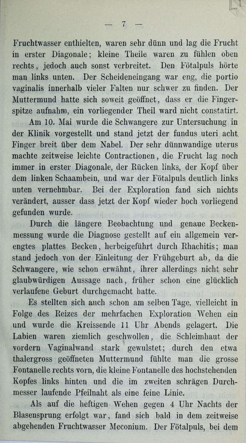 Fruchtwasser enthielten, waren sehr dünn und lag die Frucht in erster Diagonale; kleine Theile waren zu fühlen oben rechts, jedoch auch sonst verbreitet. Den Fötalpuls hörte man links unten. Der Scheideneingang war eng, die portio vaginalis innerhalb vieler Falten nur schwer zu finden. Der Muttermund hatte sich soweit geöffnet, dass er die Finger- spitze aufnahm, ein vorliegender Theil ward nicht constatirt. Am 10. Mai wurde die Schwangere zur Untersuchung in der Klinik vorgestellt und stand jetzt der fundus uteri acht Finger breit über dem Nabel. Der sehr dünnwandige uterus machte zeitweise leichte Contractionen, die Frucht lag noch immer in erster Diagonale, der Rücken links, der Kopf über dem linken Schaambein, und war der Fötalpuls deutlich links unten vernehmbar. Bei der Exploration fand sich nichts verändert, ausser dass jetzt der Kopf wieder hoch vorliegend gefunden wurde. Durch die längere Beobachtung und genaue Becken- messung wurde die Diagnose gestellt auf ein allgemein ver- engtes plattes Becken, herbeigeführt durch Rhachitis; man stand jedoch von der Einleitung der Frühgeburt ab, da die Schwangere, wie schon erwähnt, ihrer allerdings nicht sehr glaubwürdigen Aussage nach, früher schon eine glücklich verlaufene Geburt durchgemacht hatte. Es stellten sich auch schon am selben Tage, vielleicht in Folge des Reizes der mehrfachen Exploration Wehen ein und wurde die Kreissende 11 Uhr Abends gelagert. Die Labien waren ziemlich geschwollen, die Schleimhaut der vordem Vaginalwand stark gewulstet; durch den etwa thalergross geöffneten Muttermund fühlte man die grosse Fontanelle rechts vorn, die kleine Fontanelle des hochstehenden Kopfes links hinten und die im zweiten schrägen Durch- messer laufende Pfeilnaht als eine feine Linie. Als auf die heftigen Wehen gegen 4 Uhr Nachts der Blasensprung erfolgt war, fand sich bald in dem zeitweise abgehenden Fruchtwasser Meconium. Der Fötalpuls, bei dem