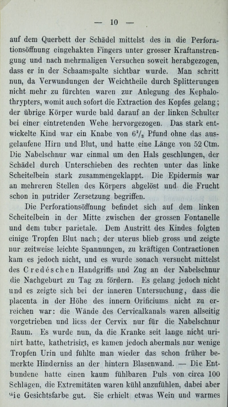 auf dem Querbett der Schädel mittelst des in die Perfora- tionsöffnung eingehakten Fingers unter grosser Kraftanstren- gung und nach mehrmaligen Versuchen soweit herabgezogen, dass er in der Schaamspalte sichtbar wurde. Man schritt nun, da Verwundungen der Weichtheile durch Splitterungen nicht mehr zu fürchten waren zur Anlegung des Kephalo- thrypters, womit auch sofort die Extraction des Kopfes gelang; der übrige Körper wurde bald darauf an der linken Schulter bei einer eintretenden Wehe hervorgezogen. Das stark ent- wickelte Kind war ein Knabe von 6'73 Pfund ohne das aus- gelaufene Hirn und Blut, und hatte eine Länge von 52 Ctm. Die Nabelschnur war einmal um den Hals geschlungen, der Schädel durch Unterschieben des rechten unter das linke Scheitelbein stark zusammengeklappt. Die Epidermis war an mehreren Stellen des Körpers abgelöst und die Frucht schon in putrider Zersetzung begriffen. Die Perforationsöffnung befindet sich auf dem linken Scheitelbein in der Mitte zwischen der grossen Fontanelle und dem tubcr parietale. Dem Austritt des Kindes folgten einige Tropfen Blut nach; der uterus blieb gross und zeigte nur zeitweise leichte Spannungen, zu kräftigen Contractionen kam es jedoch nicht, und es wurde sonach versucht mittelst des C redeschen Handgriffs und Zug an der Nabelschnur die Nachgeburt zu Tag zu fördern. Es gelang jedoch nicht und es zeigte sich bei der inneren Untersuchung, dass die placenta in der Höhe des innern Orificiums nicht zu er- reichen war: die Wände des Cervicalkanals waren allseitig vorgetrieben und liess der Cervix nur für die Nabelschnur Raum. Es wurde nun, da die Kranke seit lange nicht uri- nirt hatte, kathetrisirt, es kamen jedoch abermals nur wenige Tropfen Urin und fühlte man wieder das schon früher be- merkte Hinderniss an der hintern Blasenwand. — Die Ent- bundene hatte einen kaum fühlbaren Puls von circa 100 Schlägen, die Extremitäten waren kühl anzufühlen, dabei aber aie Gesichtsfarbe gut. Sie erhielt etwas Wein und warmes