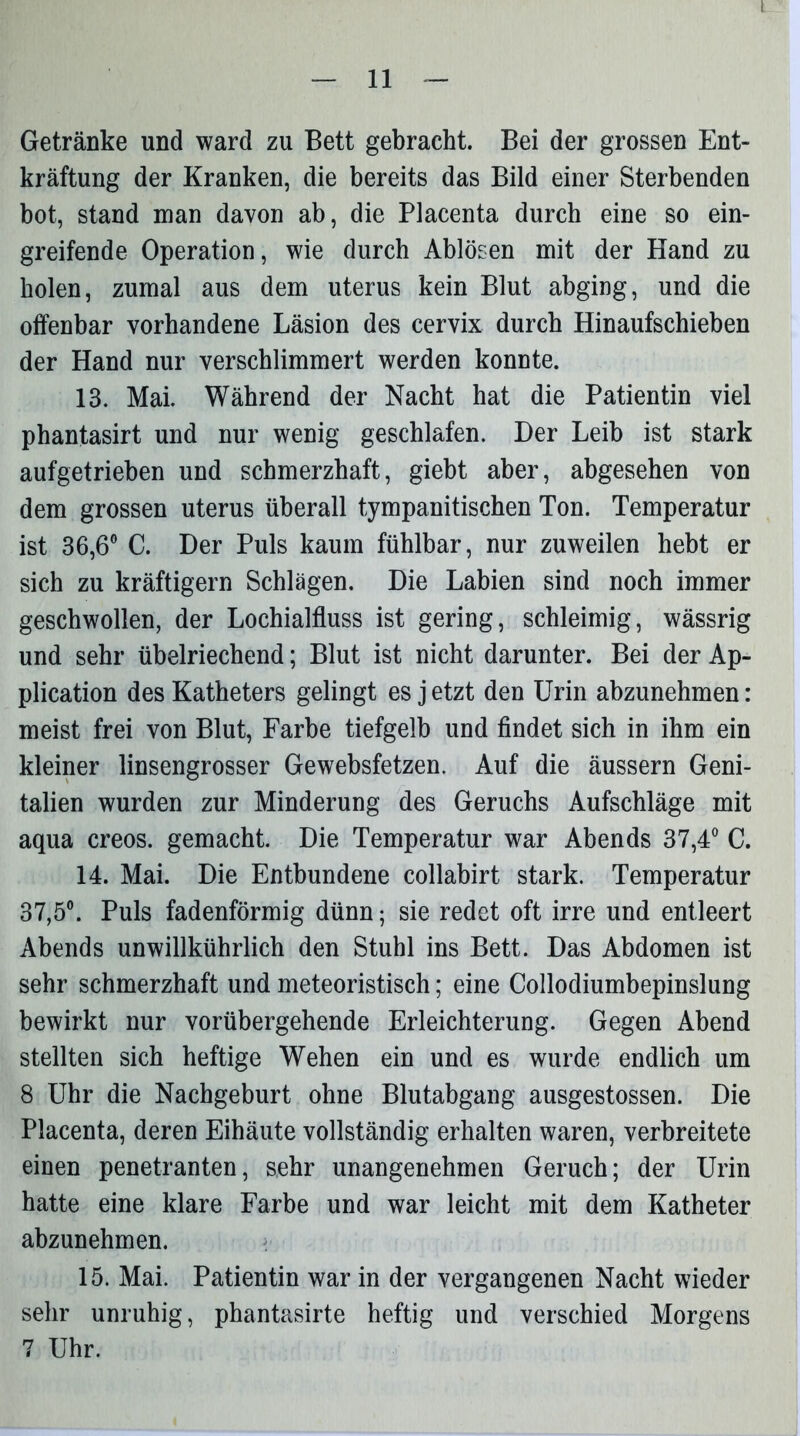 t — 11 — Getränke und ward zu Bett gebracht. Bei der grossen Ent- kräftung der Kranken, die bereits das Bild einer Sterbenden bot, stand man davon ab, die Placenta durch eine so ein- greifende Operation, wie durch Ablösen mit der Hand zu holen, zumal aus dem uterus kein Blut abging, und die offenbar vorhandene Läsion des cervix durch Hinaufschieben der Hand nur verschlimmert werden konnte. 13. Mai. Während der Nacht hat die Patientin viel phantasirt und nur wenig geschlafen. Der Leib ist stark aufgetrieben und schmerzhaft, giebt aber, abgesehen von dem grossen uterus überall tympanitischen Ton. Temperatur ist 36,6° C. Der Puls kaum fühlbar, nur zuweilen hebt er sich zu kräftigem Schlägen. Die Labien sind noch immer geschwollen, der Lochialfluss ist gering, schleimig, wässrig und sehr übelriechend; Blut ist nicht darunter. Bei der Ap- plication des Katheters gelingt es j etzt den Urin abzunehmen: meist frei von Blut, Farbe tiefgelb und findet sich in ihm ein kleiner linsengrosser Gewebsfetzen. Auf die äussern Geni- talien wurden zur Minderung des Geruchs Aufschläge mit aqua creos. gemacht. Die Temperatur war Abends 37,4° C. 14. Mai. Die Entbundene collabirt stark. Temperatur 37,5°. Puls fadenförmig dünn; sie redet oft irre und entleert Abends unwillkührlich den Stuhl ins Bett. Das Abdomen ist sehr schmerzhaft und meteoristisch; eine Collodiumbepinslung bewirkt nur vorübergehende Erleichterung. Gegen Abend stellten sich heftige Wehen ein und es wurde endlich um 8 Uhr die Nachgeburt ohne Blutabgang ausgestossen. Die Placenta, deren Eihäute vollständig erhalten waren, verbreitete einen penetranten, sehr unangenehmen Geruch; der Urin hatte eine klare Farbe und war leicht mit dem Katheter abzunehmen. 15. Mai. Patientin war in der vergangenen Nacht wieder sehr unruhig, phantasirte heftig und verschied Morgens 7 Uhr.