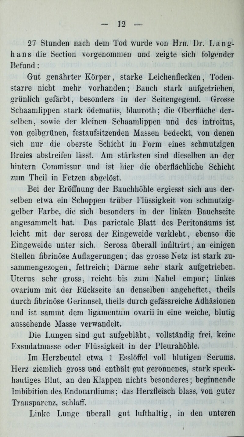 27 Stunden nach dem Tod wurde von Hrn. Dr. Lang- hans die Section vorgenommen und zeigte sich folgender Befund: Gut genährter Körper, starke Leichenflecken, Toden- starre nicht mehr vorhanden; Bauch stark aufgetrieben, grünlich gefärbt, besonders in der Seitengegend. Grosse Schaamlippen stark ödematös, blauroth; die Oberfläche der- selben, sowie der kleinen Schaamlippen und des introitus, von gelbgrünen, festaufsitzenden Massen bedeckt, von denen sich nur die oberste Schicht in Form eines schmutzigen Breies abstreifen lässt. Am stärksten sind dieselben an der hintern Commissur und ist hier die oberflächliche Schicht zum Theil in Fetzen abgelöst. Bei der Eröffnung der Bauchhöhle ergiesst sich aus der- selben etwa ein Schoppen trüber Flüssigkeit von schmutzig- gelber Farbe, die sich besonders in der linken Bauchseite angesammelt hat. Das parietale Blatt des Peritonäums ist leicht mit der serosa der Eingeweide verklebt, ebenso die Eingeweide unter sich. Serosa überall infiltrirt, an einigen Stellen fibrinöse Auflagerungen; das grosse Netz ist stark zu- sammengezogen, fettreich; Därme sehr stark aufgetrieben. Uterus sehr gross, reicht bis zum Nabel empor; linkes ovarium mit der Rückseite an denselben angeheftet, theils durch fibrinöse Gerinnsel, theils durch gefässreiche Adhäsionen und ist sammt dem ligamentum ovarii in eine weiche, blutig aussehende Masse verwandelt. Die Lungen sind gut aufgebläht, vollständig frei, keine Exsudatmasse oder Flüssigkeit in der Pleurahöhle. Im Herzbeutel etwa 1 Esslöffel voll blutigen Serums. Herz ziemlich gross irnd enthält gut geronnenes, stark speck- häutiges Blut, an den Klappen nichts besonderes; beginnende Imbibition des Endocardiums; das Herzfleisch blass, von guter Transparenz, schlaff. Linke Lunge überall gut lufthaltig, in den unteren