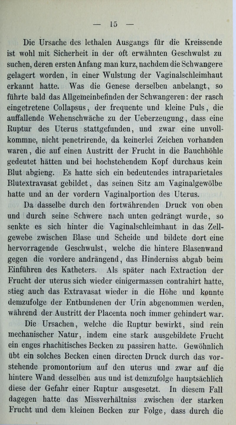 Die Ursache des lethalen Ausgangs für die Kreissende ist wohl mit Sicherheit in der oft erwähnten Geschwulst zu suchen, deren ersten Anfang man kurz, nachdem die Schwangere gelagert worden, in einer Wulstung der Vaginalschleimhaut erkannt hatte. Was die Genese derselben anbelangt, so führte bald das Allgemeinbefinden der Schwangeren: der rasch eingetretene Collapsus, der frequente und kleine Puls, die auffallende Wehenschwäche zu der Ueberzeugung, dass eine Ruptur des Uterus stattgefunden, und zwar eine unvoll- kommne, nicht penetrirende, da keinerlei Zeichen vorhanden waren, die auf einen Austritt der Frucht in die Bauchhöhle gedeutet hätten und bei hochstehendem Kopf durchaus kein Blut abgieng. Es hatte sich ein bedeutendes intraparietales Blutextravasat gebildet, das seinen Sitz am Vaginalgewölbe hatte und an der vordem Vaginalportion des Uterus. Da dasselbe durch den fortwährenden Druck von oben und durch seine Schwere nach unten gedrängt wurde, so senkte es sich hinter die Vaginalschleimhaut in das Zell- gewebe zwischen Blase und Scheide und bildete dort eine hervorragende Geschwulst, welche die hintere Blasenwand gegen die vordere andrängend, das Hinderniss abgab beim Einführen des Katheters. Als später nach Extraction der Frucht der uterus sich wieder einigermassen contrahirt hatte, stieg auch das Extravasat wieder in die Höhe und konnte demzufolge der Entbundenen der Urin abgenommen werden, während der Austritt der Placenta noch immer gehindert war. Die Ursachen, welche die Ruptur bewirkt, sind rein mechanischer Natur, indem eine stark ausgebildete Frucht ein enges rhachitisches Becken zu passiren hatte. Gewöhnlich übt ein solches Becken einen directen Druck durch das vor- stehende promontorium auf den uterus und zwar auf die hintere Wand desselben aus und ist demzufolge hauptsächlich diese der Gefahr einer Ruptur ausgesetzt. In diesem Fall dagegen hatte das Missverhältniss zwischen der starken Frucht und dem kleinen Becken zur Folge, dass durch die