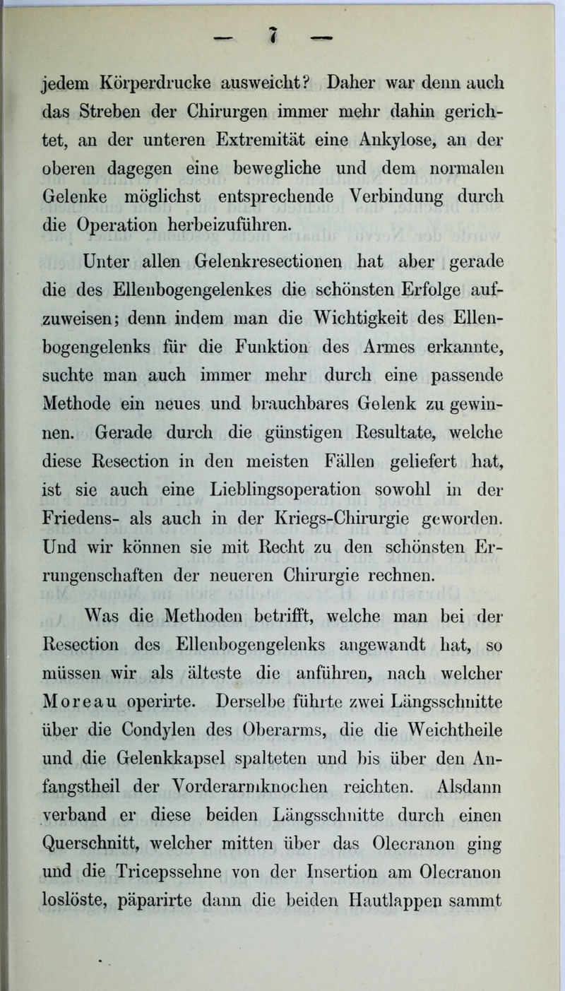 jedem Körperdrucke ausweicht? Daher war denn auch das Streben der Chirurgen immer mehr dahin gerich- tet, an der unteren Extremität eine Ankylose, an der oberen dagegen eine bewegliche und dem normalen Gelenke möglichst entsprechende Verbindung durch die Operation herbeizuführen. Unter allen Gelenkresectionen hat aber gerade die des Ellenbogengelenkes die schönsten Erfolge auf- zuweisen; denn indem man die Wichtigkeit des Ellen- bogengelenks für die Funktion des Armes erkannte, suchte man auch immer mehr durch eine passende Methode ein neues und brauchbares Gelenk zu gewin- nen. Gerade durch die günstigen Resultate, welche diese Resection in den meisten Fällen geliefert hat, ist sie auch eine Lieblingsoperation sowohl in der Friedens- als auch in der Kriegs-Chirurgie geworden. Und wir können sie mit Recht zu den schönsten Er- rungenschaften der neueren Chirurgie rechnen. • Was die Methoden betrifft, welche man bei der Resection des Ellenbogengelenks angewandt hat, so müssen wir als älteste die anführen, nach welcher Moreau operirte. Derselbe führte zwei Längsschnitte über die Condylen des Oberarms, die die Weichtheile und die Gelenkkapsel spalteten und bis über den An- fangstheil der Vorderarmknochen reichten. Alsdann verband er diese beiden Längsschnitte durch einen Querschnitt, welcher mitten über das Olecranon ging und die Tricepssehne von der Insertion am Olecranon loslöste, päparirte dann die beiden Hautlappen sammt