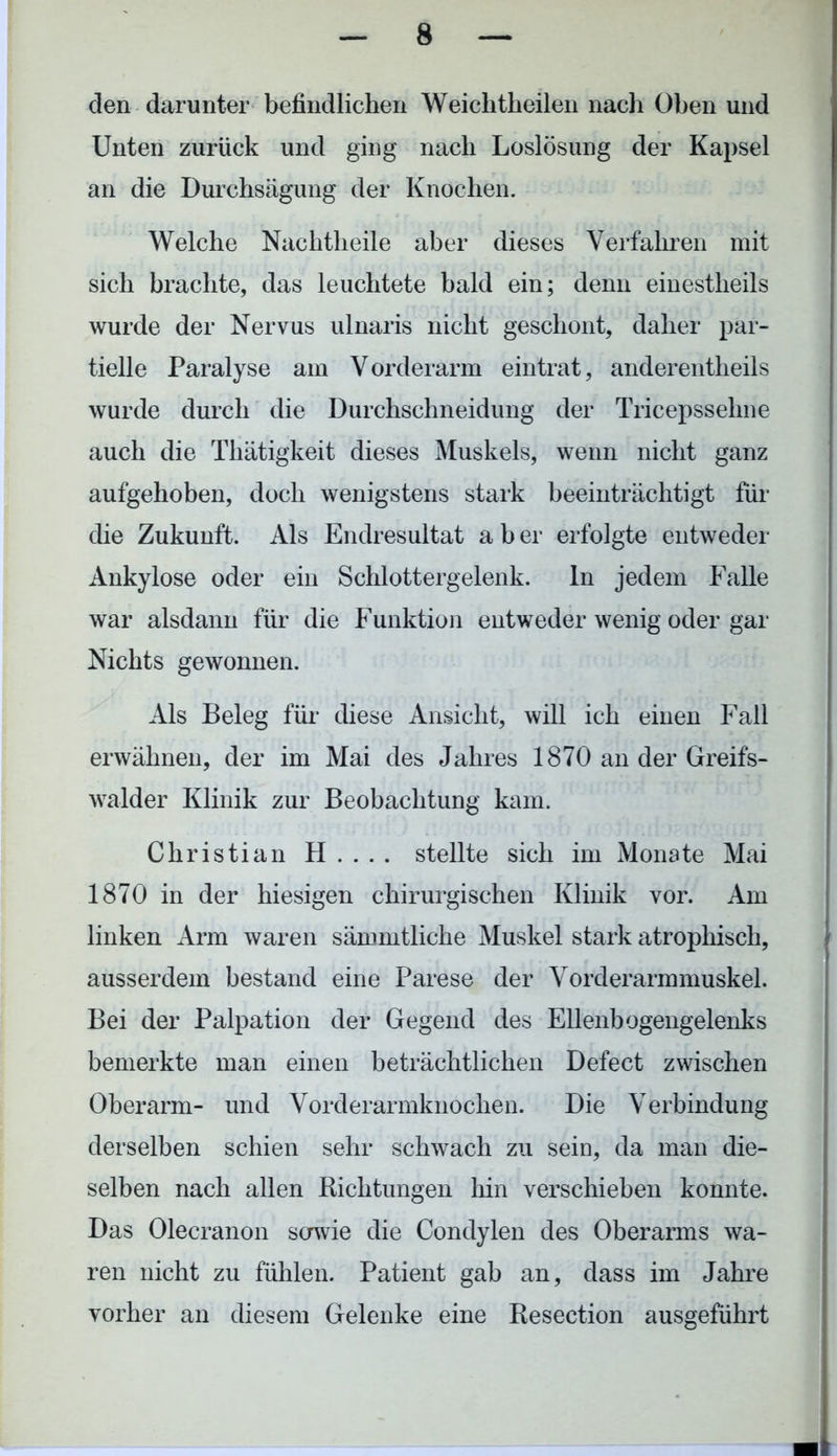 den darunter befindlichen Weiclitheilen nach Oben und Unten zurück und ging nach Loslösung der Kapsel an die Durchsägung der Knochen. Welche Nachtheile aber dieses Verfahren mit sich brachte, das leuchtete bald ein; denn einestlieils wurde der Nervus ulnaris nicht geschont, daher par- tielle Paralyse am V orderarm eintrat, anderentheils wurde durch die Durchschneidung der Tricepssehne auch die Thätigkeit dieses Muskels, wenn nicht ganz aufgehoben, doch wenigstens stark beeinträchtigt für die Zukunft. Als Endresultat a b er erfolgte entweder Ankylose oder ein Schlottergelenk. ln jedem Falle war alsdann für die Funktion entweder wenig oder gar Nichts gewonnen. Als Beleg für diese Ansicht, will ich einen Fall erwähnen, der im Mai des Jahres 1870 an der Greifs- walder Klinik zur Beobachtung kam. Christian H.... stellte sich im Monate Mai 1870 in der hiesigen chirurgischen Klinik vor. Am linken Arm waren sämmtliche Muskel stark atrophisch, ausserdem bestand eine Parese der Vorderarmmuskel. Bei der Palpation der Gegend des Ellenbogengelenks bemerkte man einen beträchtlichen Defect zwischen Oberarm- und Vorderarmknochen. Die Verbindung derselben schien sehr schwach zu sein, da man die- selben nach allen Richtungen hin verschieben konnte. Das Olecranon sowie die Condylen des Oberarms wa- ren nicht zu fühlen. Patient gab an, dass im Jahre vorher an diesem Gelenke eine Resection ausgeführt